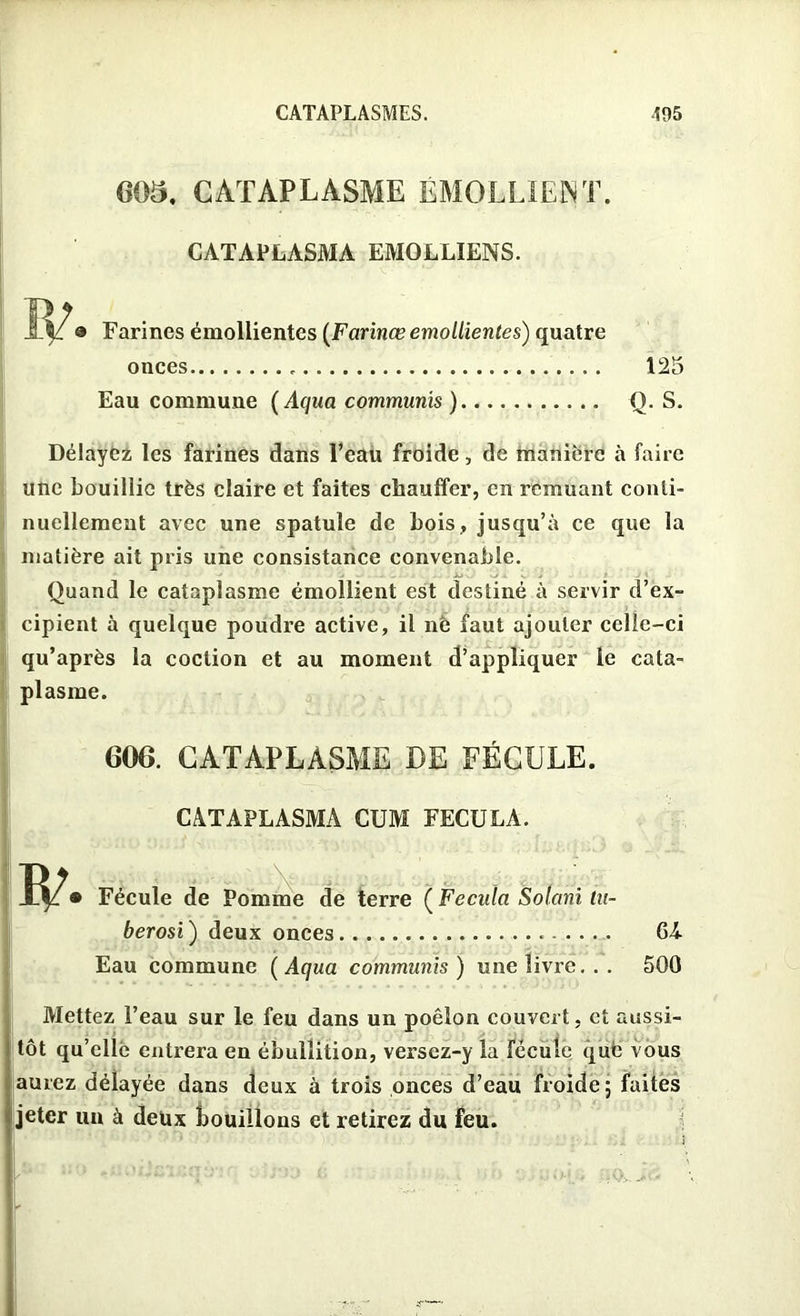 005. CATAPLASME EMOLLIENT. CATAPLASMA EJVIOLLIENS. Farines émollientes [Farinœ emollientes) quatre onces Eau commune ( Aqua communis ) 125 Q. S. Délayez les farines dans l’eau froide, de manière à faire une bouillie très claire et faites chauffer, en remuant conti- nuellement avec une spatule de bois, jusqu’à ce que la matière ait pris une consistance convenable. Quand le cataplasme émollient est destiné à servir d’ex- cipient à quelque poudre active, il nè faut ajouter celle-ci qu’après la coction et au moment d’appliquer le cata- plasme. 600. CATAPLASME DE FÉCULE. CATAPLASMA CUM FECULA. Fécule de Pomme de terre ( Fecula Solani tu- berosi ) deux onces Eau commune ( Aqua communis ) une livre. . . GA 500 Mettez l’eau sur le feu dans un poêlon couvert, et aussi- tôt qu’elle entrera en ébullition, versez-y la fécule que vous aurez délayée dans deux à trois onces d’eau froide; faites jeter un à deux bouillons et retirez du feu.