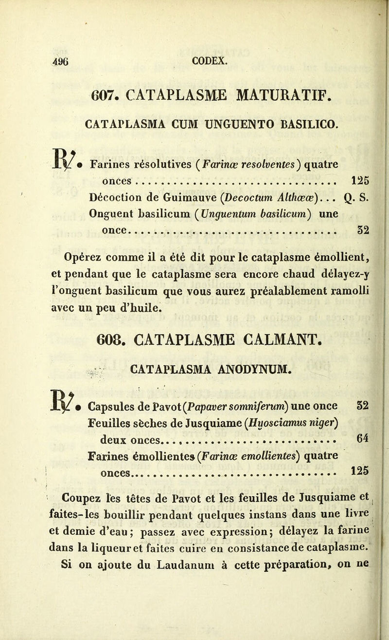 607. CATAPLASME MATURATIF. CATAPLASMA CUM UNGUEÜNTO BASILICO. Farines résolutives ( Farinœ resolventes) quatre onces Décoction de Guimauve (Decoctum Althœæ)... Onguent basilicum ( Unguentum basilicum) une once 125 Q. S. 32 Opérez comme il a été dit pour le cataplasme émollient, et pendant que le cataplasme sera encore chaud délayez-y l’onguent basilicum que vous aurez préalablement ramolli avec un peu d’buile. 608. CATAPLASME CALMANT. CATAPLASMA ANODYNUM. Capsules de Pavot (Papaver somniferum) une once 32 Feuilles sèches de Jusquiame (Huosciamus niger) deux onces 64 Farines émollientes (Farinœ emollientes) quatre onces 125 j Coupez les têtes de Pavot et les feuilles de Jusquiame et J faites-les bouillir pendant quelques instans dans une livre et demie d’eau; passez avec expression; délayez la farine dans la liqueur et faites cuire en consistance de cataplasme. Si on ajoute du Laudanum à cette préparation, on ne