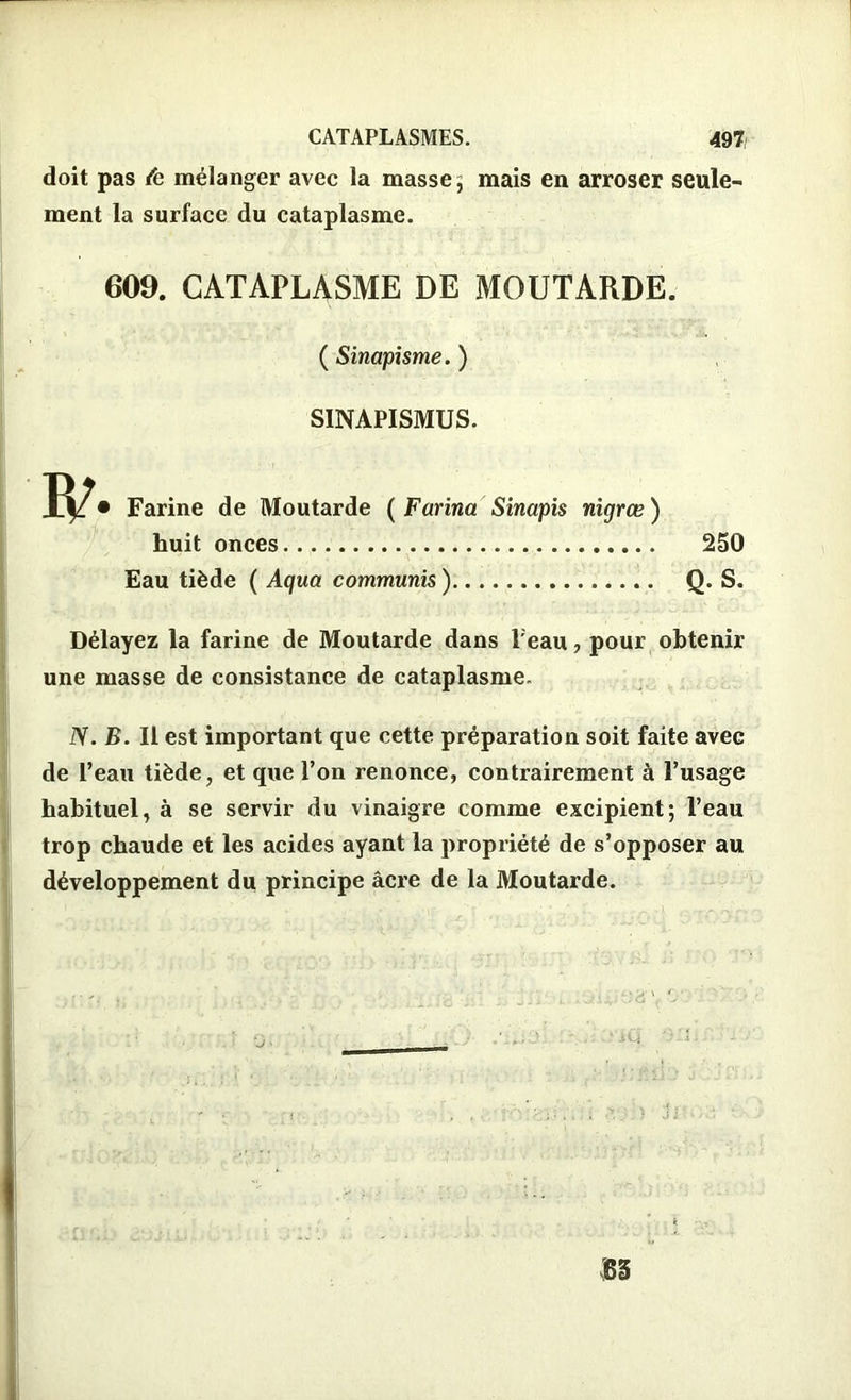 doit pas Æ mélanger avec la masse 5 mais en arroser seule- ment la surface du cataplasme. 609. CATAPLASME DE MOUTARDE. ( Sinapisme. ) SINAPISMUS. Farine de Moutarde ( Farina Sinapis nigrœ) huit onces Eau tiède ( Aqua communis ) 250 Q. S. Délayez la farine de Moutarde dans l'eau, pour obtenir une masse de consistance de cataplasme. JS. B. Il est important que cette préparation soit faite avec de l’eau tiède, et que l’on renonce, contrairement à l’usage habituel, à se servir du vinaigre comme excipient; l’eau trop chaude et les acides ayant la propriété de s’opposer au développement du principe âcre de la Moutarde.