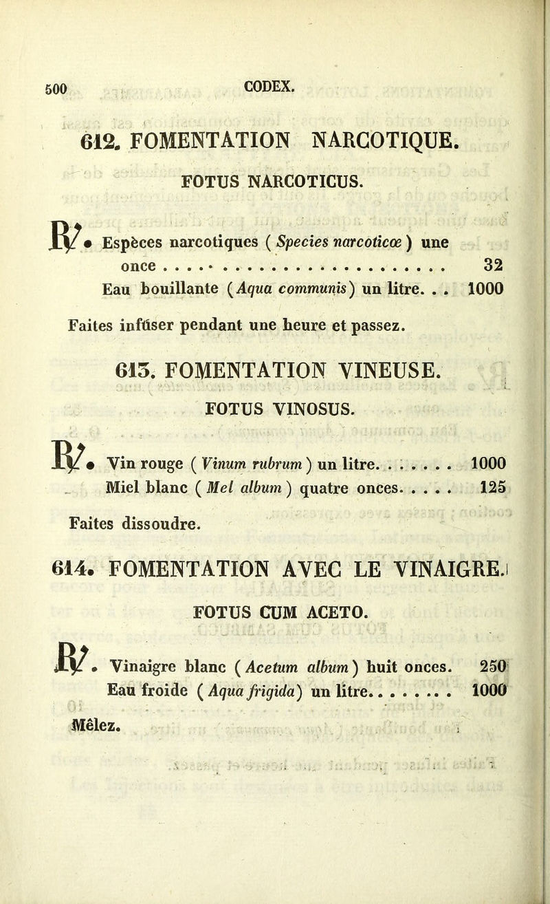 612. FOMENTATION NARCOTIQUE. FOTUS NARCOTICUS. W- Espèces narcotiques ( Species narcoticœ ) une once . . . . • 32 Eau bouillante (Aqua communis) un litre. . . 1000 Faites inftiser pendant une heure et passez. 613. FOMENTATION VINEUSE. FOTUS VINOSUS. Vin rouge ( Vinum rubrum ) un litre. ...... 1000 Miel blanc ( Mel album ) quatre onces 125 Faites dissoudre. 614. FOMENTATION AVEC LE VINAIGRE.i < ' FOTUS CUM ACETO. R/ • Vinaigre blanc ( Acetum album ) huit onces. 250 Eau froide ( Aqua frigida) un litre 1000