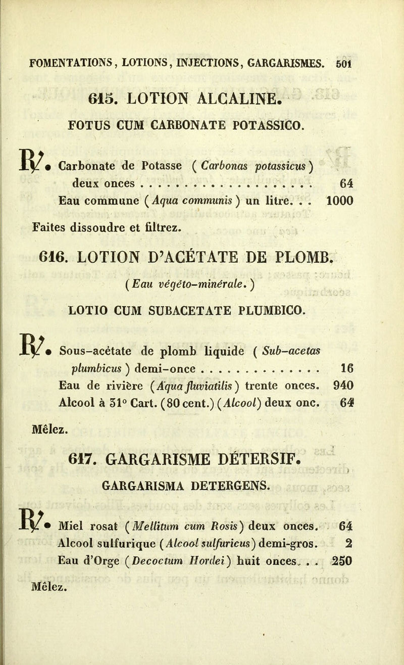 IP 615. LOTION ALCALINE. FOTUS CUM CARBONATE POTASSICO. • Carbonate de Potasse ( Carbonas potassicus ) deux onces 64 Eau commune ( Aqua communis ) un litre. . . 1000 Faites dissoudre et filtrez. 616. LOTION D’ACÉTATE DE PLOMB. (Eau végéto-minérale.) LOTIO CUM SUBACETATE PLUMBICO. IP • Sous-acétate de plomb liquide ( Sub-acetas plumbicus ) demi-once 16 Eau de rivière (A'quajluviatilis) trente onces. 940 Alcool à 31° Cart. (80 cent.) (Alcool) deux one. 64 Mêlez. 6*7. GARGARISME DÉTERSIF. ï GARGARISMA DETERGENS. IP • Miel rosat (Mellitum cum Rosis) deux onces. 64 Alcool sulfurique ( Alcool sulfuricus) demi-gros. 2 Eau d’Orge (Decoctum Hordei) huit onces,, . . 250