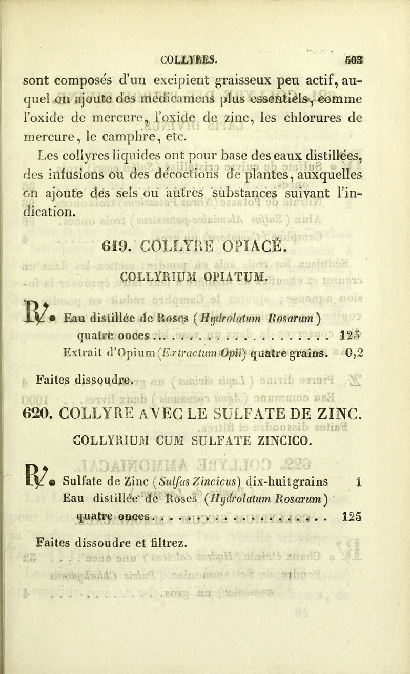COLLYRES. ÔOS sont composés d’un excipient graisseux peu actif, au- quel on ajoute des médicamens plus essentiels, comme l’oxide de mercure, l’oxide de zinc, les chlorures de mercure, le camphre, etc. Les collyres liquides ont pour base des eaux distillées, des infusions ou des décoctions de plantes, auxquelles on ajoute des sels ou autres substances suivant l’in- dication. . .. 'r\V\W6 ! ilHUk 619. COLLYRE OPIACÉ. COLLYRÏUM OPÏATUM. Eau distillée de Roses (Hijdrolatum Rosarum ) quatre ooces 125 Extrait d’Opium (Exiractum Opü) quatre grains. 0,2 Faites dissoudre. 620. COLLYRE AVEC LE SULFATE DE ZINC. .a oi u js ir.hnoaaib eati#? GOLLYRIUM CUM SULFATE ZÏNCICO. Sulfate de Zinc (Sulfas Zincicus) dix-huit grains 1 Eau distillée de Roses (îlydrolatum Rosarum) quatre onces. . 125 Faites dissoudre et filtrez.
