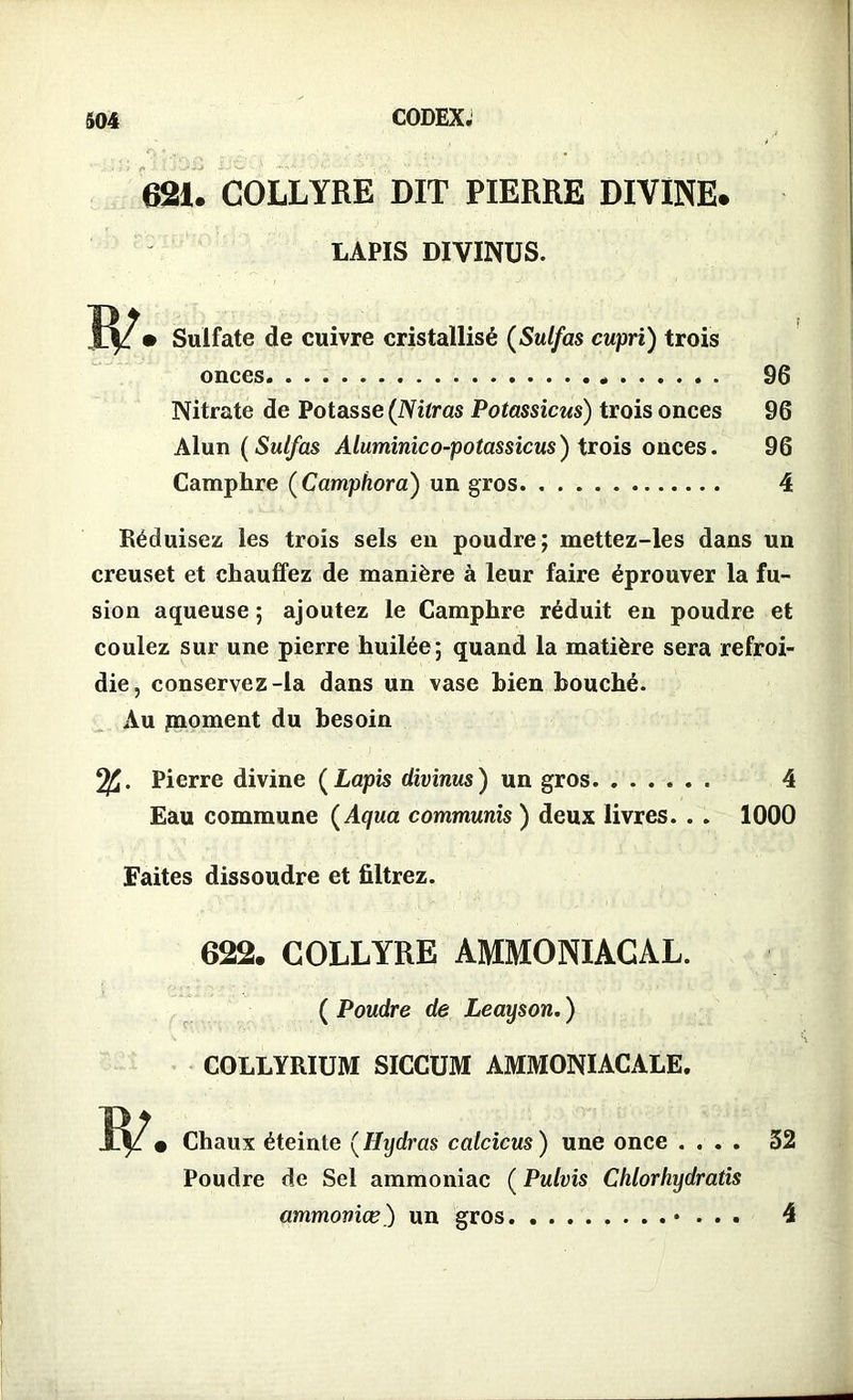 621. COLLYRE DIT PIERRE DIVINE. LAPIS DIVINUS. • Sulfate de cuivre cristallisé (Sulfas cupri) trois onces 96 Nitrate de Potasse (Nilras Potassicus) trois onces 96 Alun ( Sulfas Aluminico-potassicus) trois onces. 96 Camphre ( Camphora) un gros 4 Réduisez les trois sels en poudre; mettez-les dans un creuset et chauffez de manière à leur faire éprouver la fu- sion aqueuse ; ajoutez le Camphre réduit en poudre et coulez sur une pierre huilée; quand la matière sera refroi- die, conservez-la dans un vase bien bouché. Au jmoment du besoin Pierre divine ( Lapis divinus ) un gros 4 Eau commune ( Aqua communis ) deux livres. . . 1000 Faites dissoudre et filtrez. 622. COLLYRE AMMONIACAL. ( Poudre de Leayson. ) COLLYRIUM SICCUM AMMONIACALE. Chaux éteinte (Hydras calcicus ) une once .... 32 Poudre de Sel ammoniac ( Pulvis Chlorhydratis ammoviœ) un gros • . . . 4