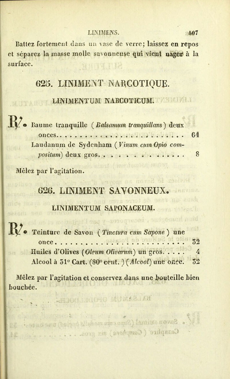 Bâtiez fortement dans un vase de verre; laissez en repos et séparez la masse molle savonneuse qui vient nager à la surface. 625. LINIMENT NARCOTIQUE. LINIMENTUM NARCOTICUM. Baume tranquille (Balsamum tranquillans) deux onces Laudanum de Sydenham ( Vinum cum Opio com- positum) deux gros , 64 8 Mêlez par l’agitation. 626. LINIMENT SAVONNEUX. LINIMENTUM SAPONACEUM. Teinture de Savon ( Tinctura cum Sapone ) une once 32 Huiles d’Olives (Oleum Olivctrum) un gros 4 Alcool à 51° Cart. (80°cent. ) (Alcool) une once. 32 Mêlez par l’agitation et conservez dans une Bouteille bien bouchée.