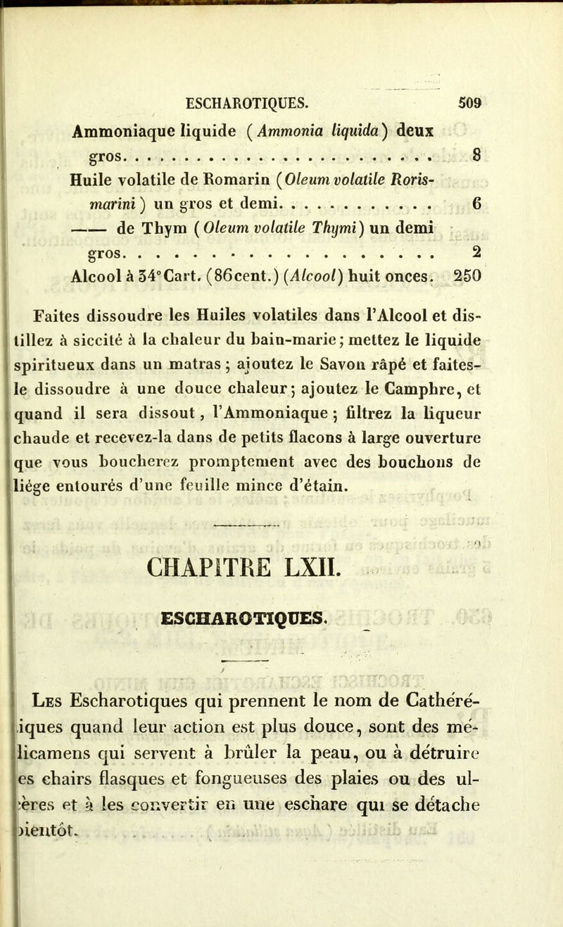 Ammoniaque liquide ( Ammonia liquida ) deux gros 8 Huile volatile de Romarin {Oleum volatile Roris- marini ) un gros et demi 6 de Thym ( Oleum volatile Thymi) un demi gros 2 Alcool à 34°Cart. (86cent.) (Alcool) huit onces. 250 Faites dissoudre les Huiles volatiles dans l’Alcool et dis- tillez à siccité à la chaleur du bain-marie; mettez le liquide spiritueux dans un matras ; ajoutez le Savon râpé et faites- le dissoudre à une douce chaleur; ajoutez le Camphre, et quand il sera dissout, l’Ammoniaque ; filtrez la liqueur chaude et recevez-la dans de petits flacons à large ouverture que vous boucherez promptement avec des bouchons de liège entourés d’une feuille mince d’étain. CHAPITRE LXII. ESCHAROTIQUES. / Les Escharotiques qui prennent le nom de Cathéré- iques quand leur action est plus douce, sont des me* licamens qui servent à brûler la peau, ou à détruire es chairs flasques et fongueuses des plaies ou des ul- cères et à les convertir en une eschare qui se détache bientôt.