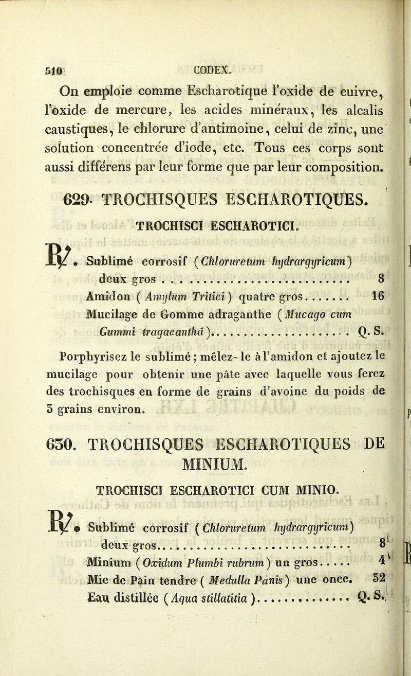 On emploie comme Escharotique l’oxide de cuivre, l’oxide de mercure, les acides minéraux, les alcalis caustiques, le chlorure d’antimoine, celui de zinc, une solution concentrée d’iode, etc. Tous ces corps sont aussi différens par leur forme que par leur composition. 629- TROCHÏSQUES ESCHAROTIQUES. TROCHISCI ESCHAROTICL Sublimé corrosif (Chloruretum hijdrargijricmn) deux gros Amidon ( Amylum Trilici) quatre gros Mucilage de Gomme adraganthe ( Mucago cum Gummi tragacanthâ ) 8 16 Q. S. Porphyrisez le sublimé ; mêlez- le à l’amidon et ajoutez le mucilage pour obtenir une pâte avec laquelle vous ferez des trochisques en forme de grains d’avoine du poids de 3 grains environ. 650. TROCHISQUES ESCHAROTIQUES DE MINIUM. TROCHISCI ESCHAROTICI CUM MINIO. Sublimé corrosif ( Chloruretum hydrargijricum) deux gros 8 Minium (Oxidum Plumbi rubrum) un gros. .... 4 Mie de Pain tendre ( Medulla Panis ) une once. 52 Eau distillée ( Âqua stillatitia ) Q. S.,