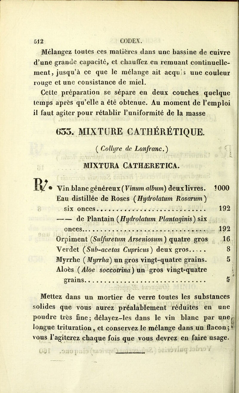 Mélangez toutes ces matières dans une bassine de cuivre d’une grande capacité, et chauffez en remuant continuelle- ment, jusqu’à ce que le mélange ait acquis une couleur rouge et une consistance de miel. Cette préparation se sépare en deux couches quelque temps après qu’elle a été obtenue. Au moment de l’emploi il faut agiter pour rétablir l’uniformité de la masse 635. MIXTURE CATIiÉRÉTIQUE. ( Collyre de Lanfranc.) MIXTURA CATHÆRETICA. Vin blanc généreux (Vinum album) deux livres. !000 Eau distillée de Roses (Hydrolatum Rosarum) six onces 192 de Plantain (Hydrolatum Plantaginis) six onces 192 Orpiment (Sulfuretum Arseniosum ) quatre gros 16 Verdet (Sub-acetas Cupricus) deux gros..,. . 8 Myrrhe ( Myrrha) un gros vingt-quatre grains. 5 Aloès ( Aloe soccotrina ) un gros vingt-quatre grains S Mettez dans un mortier de verre toutes les substances solides que vous aurez préalablement réduites en une poudre très fine; délayez-les dans le vin blanc par une, longue trituration, et conservez le mélange dans un flacon ;fc vous l’agiterez chaque fois que vous devrez en faire usage.