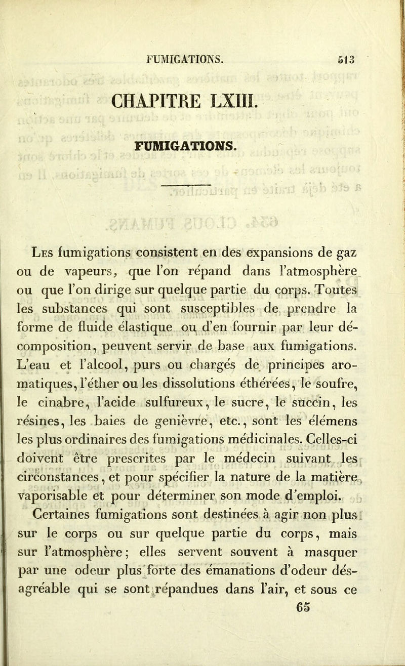 CHAPITRE LXIIL FUMIGATIONS. Les fumigations consistent en des expansions de gaz ou de vapeurs, que l’on re'pand dans l’atmosphère ou que l’on dirige sur quelque partie du corps. Toutes les substances qui sont susceptibles de prendre la forme de fluide élastique ou d’en fournir par leur dé- composition, peuvent servir de base aux fumigations. L’eau et l’alcool, purs ou chargés de principes aro- matiques, l’éther ou les dissolutions éthérées, le soufre, le cinabre, l’acide sulfureux, le sucre, le succin, les résines, les baies de genièvre, etc., sont les élémens les plus ordinaires des fumigations médicinales. Celles-ci doivent être prescrites par le médecin suivant les circonstances, et pour spécifier la nature de la matière vaporisable et pour déterminer son mode d’emploi. Certaines fumigations sont destinées à agir non plus sur le corps ou sur quelque partie du corps, mais sur l’atmosphère ; elles servent souvent à masquer par une odeur plus forte des émanations d’odeur dés- agréable qui se sont répandues dans l’air, et sous ce 65