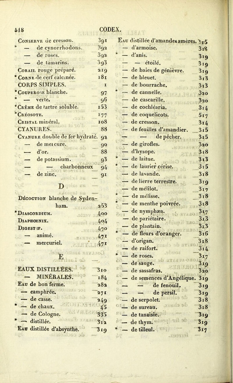 Conserve de cresson. 391 Eau distillée d’amandes amères. 3i5 * — de cynorrhodons. 392 — d’armoise. 3i$ — de roses. 392 * — d’anis. 3i9 — de tamarins. 393 — — étoilé. 3i9 Corail rouge préparé. 2I9 — de baies de génièvre. 3i9 * Corne de cerf calcinée. l8l — de bleuet. 3i3 CORPS SIMPLES. I — de bourrache. 3i3 * Couperose blanche. 97 * — de cannelle. 320 * — verte. 96 — de cascarille. 320 * Crème de tartre soluble. i53 — de cochléaria. 314 * Créosote. 177 — de coquelicots. 517 Cristal minéral. 108 — de cresson. 3i4 CYANURES. 88 — de feuilles d’amandier. 3i5 Cyanure double de fer hydraté. 92 — — de pêcher. 3i5 — demeicure. 9° — de girofles. 320 — d’or. 88 — d’hysope. 3i8 — de potassium. 93 * — de laitue. 313 — — charbonneux 94 * — de laurier cérise. 315 — de zinc. 91 — de lavande. 3i8 — de lierre terrestre. 319 D — de mélilot. 317 Décoction blanche de Syden * — de mélisse. 318 ham. 253 * — de menthe poivrée. 3i8 *Diascordium. 400 — de nymphæa. 3i7 Diaphoenix. 4°4 —- de pariétaire. 3i3 Digest if. 470 — de plantain. 3i3 — animé. 471 * — de fleurs d’oranger. 3i6 — mercuriel. 471 — d’origan. 3i8 — de raifort. 3i4 E 1 Ov> * — de roses. 317 — desauge. 319 EAUX DISTILLEES. 3io — de sassafras. 320 — MINÉRALES. 184 f' r'K — de semences d’Angélique. 3i9 Eau de bon ferme. 28a —- — de fenouil. 3i9 — camphrée. 271 — — de persil. 3i9 — de casse. 249 — de serpolet. 3i8 * —- de chaux. 45 — de sureau. 3i8 — de Cologne. 335 — de tanaisie. 3i9 * —* distillée. 3ia — de thym. 3xg Eau distillée d’absynthe. * — de tilleul. 3x7