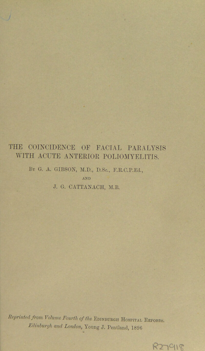 THE COINCIDENCE OF FACIAL PAEALYSIS WITH ACUTE ANTERIOR POLIOMYELITIS. By G. a. GIBSON, M.D., D.Sc., F.E.C.P.Ed., AND J. G. CATTANACH, M.B. ReprinUd from Volume Fourth of il,e Ediniwrgii Hospital Eeports. Ldtnhurgh and London, Young J. Pentland, 1896