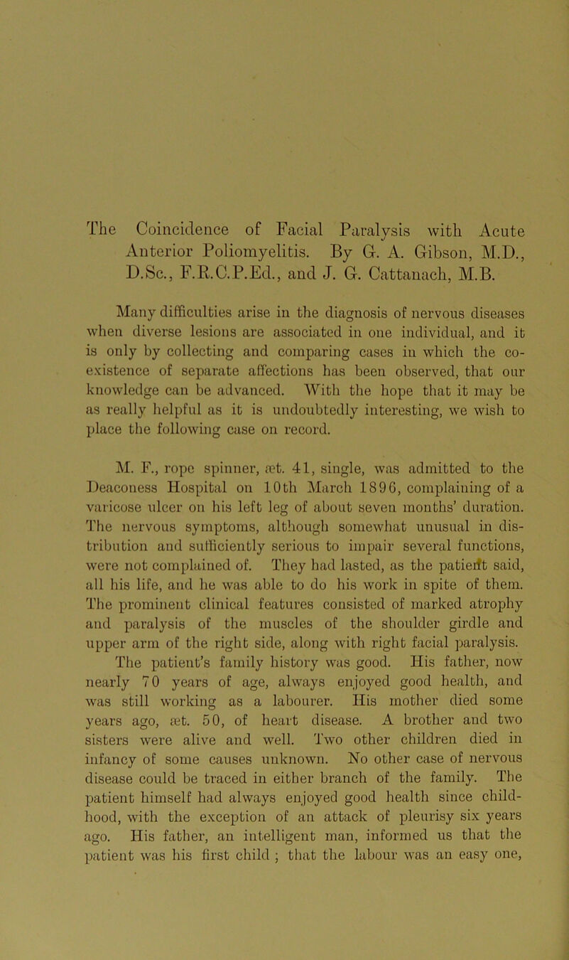 The Coincidence of Facial Paralysis with Acute Anterior Poliomyelitis. By Gr. A. Gibson, M.D., D.Sc., F.R.C. P.Ed., and J. G. Cattaiiacli, M.B. IMany difficulties arise in the diagnosis of nervous diseases when diverse lesions are associated in one individual, and it is only by collecting and comparing cases in which the co- existence of separate affections has been observed, that our knowledge can be advanced. With the hope that it may be as really helpful as it is undoubtedly interesting, we wish to place the following case on record. M. F., rope spinner, a?t. 41, single, was admitted to the Deaconess Hospital on 10th March 1896, complaining of a varicose ulcer on his left leg of about seven months’ duration. The nervous symptoms, althougli somewhat unusual in dis- tribution and sufficiently serious to impair several functions, were not complained of. They had lasted, as the patierft said, all his life, and he was able to do his work in spite of them. The prominent clinical features consisted of marked atrophy and paralysis of the muscles of the shoulder girdle and upper arm of the right side, along with right facial paralysis. The patient’s family history was good. His father, now nearly 70 years of age, always enjoyed good health, and was still working as a labourer. His mother died some years ago, ?et. 50, of heart disease. A brother and two sisters were alive and well. Two other children died in infancy of some causes unknown. No other case of nervous disease could be traced in either branch of the family. The patient himself had always enjoyed good health since child- hood, with the exception of an attack of pleurisy six years ago. His father, an intelligent man, informed us that the patient was his first child ; that the labour was an easy one.