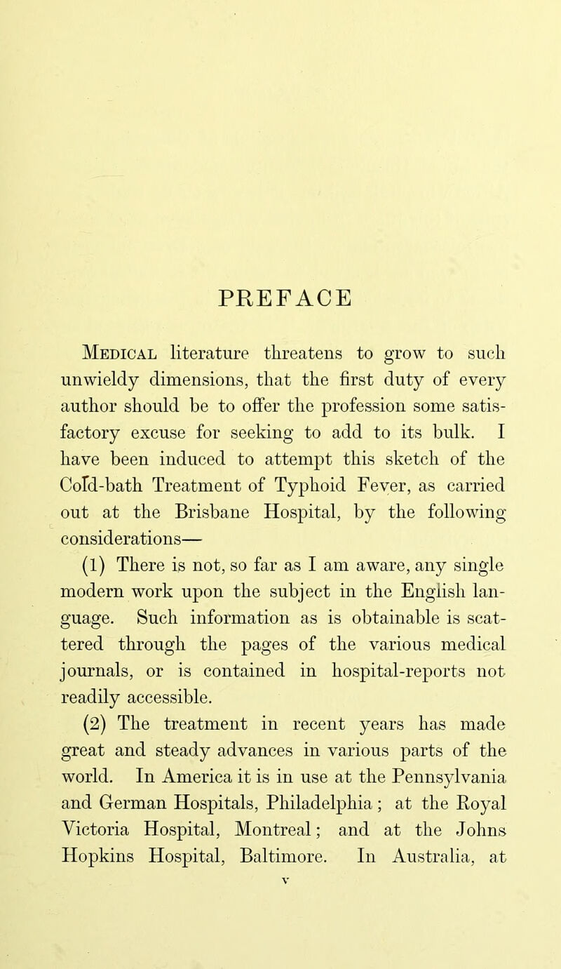 PREFACE Medical literature threatens to grow to such unwieldy dimensions, that the first duty of every author should be to offer the profession some satis- factory excuse for seeking to add to its bulk. I have been induced to attempt this sketch of the Cold-bath Treatment of Typhoid Fever, as carried out at the Brisbane Hospital, by the following considerations— (1) There is not, so far as I am aware, any single modern work upon the subject in the English lan- guage. Such information as is obtainable is scat- tered through the pages of the various medical journals, or is contained in hospital-reports not readily accessible. (2) The treatment in recent years has made great and steady advances in various parts of the world. In America it is in use at the Pennsylvania and German Hospitals, Philadelphia; at the Royal Victoria Hospital, Montreal; and at the Johns Hopkins Hospital, Baltimore. In Australia, at