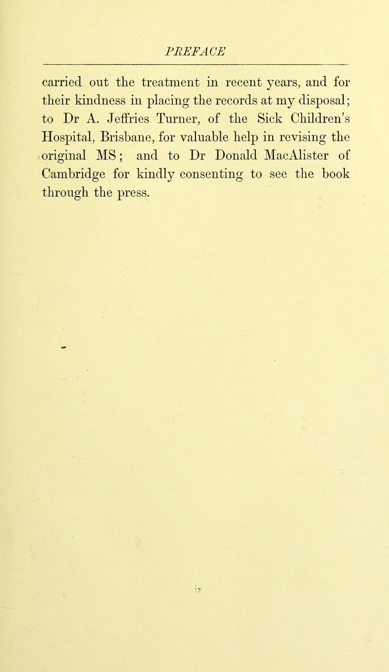 carried out the treatment in recent years, and for their kindness in placing the records at my disposal; to Dr A. Jeffries Turner, of the Sick Children’s Hospital, Brisbane, for valuable help in revising the original MS; and to Dr Donald MacAlister of Cambridge for kindly consenting to see the book through the press.