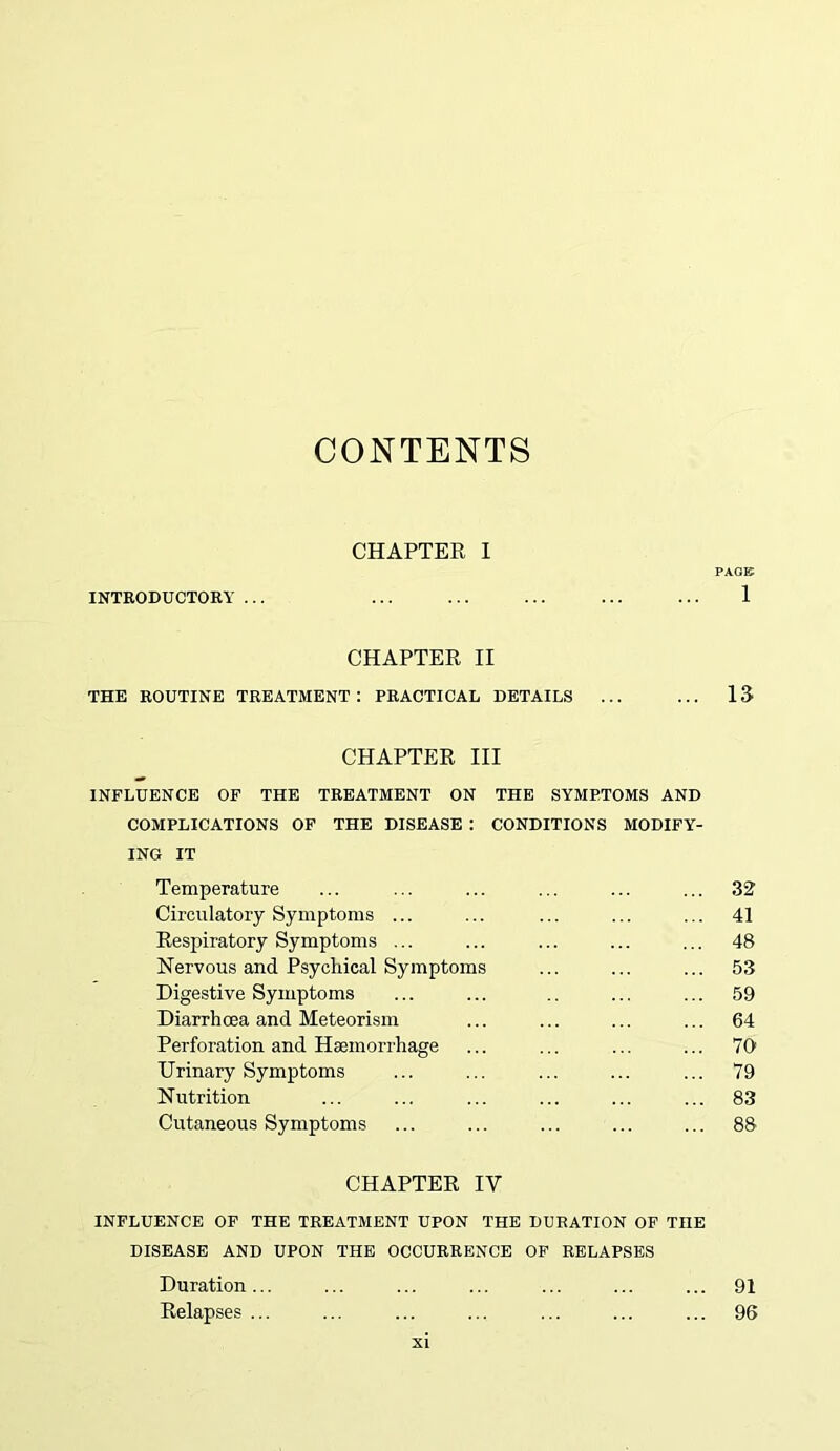 CONTENTS CHAPTER I PAGE INTRODUCTORY ... ... ... ... ... ... 1 CHAPTER II THE ROUTINE TREATMENT: PRACTICAL DETAILS ... ... 13 CHAPTER III INFLUENCE OF THE TREATMENT ON THE SYMPTOMS AND COMPLICATIONS OF THE DISEASE : CONDITIONS MODIFY- ING IT Temperature ... ... ... ... ... ... 32 Circulatory Symptoms ... ... ... ... ... 41 Respiratory Symptoms ... ... ... ... ... 48 Nervous and Psychical Symptoms ... ... ... 53 Digestive Symptoms ... ... .. ... ... 59 Diarrhoea and Meteorism ... ... ... ... 64 Perforation and Haemorrhage ... ... ... ... 70 Urinary Symptoms ... ... ... ... ... 79 Nutrition ... ... ... ... ... ... 83 Cutaneous Symptoms ... ... ... ... ... 88 CHAPTER IV INFLUENCE OF THE TREATMENT UPON THE DURATION OF TnE DISEASE AND UPON THE OCCURRENCE OF RELAPSES Duration... ... ... ... ... ... ... 91 Relapses ... ... ... ... ... ... ... 96