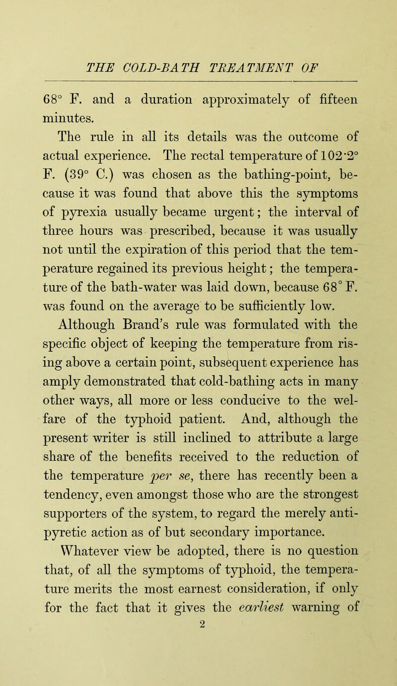 68° F. and a duration approximately of fifteen minutes. The rule in all its details was the outcome of actual experience. The rectal temperature of 102 *2° F. (39° C.) was chosen as the bathing-point, be- cause it was found that above this the symptoms of pyrexia usually became urgent; the interval of three hours was prescribed, because it was usually not until the expiration of this period that the tem- perature regained its previous height; the tempera- ture of the bath-water was laid down, because 68° F. was found on the average to be sufficiently low. Although Brand’s rule was formulated with the specific object of keeping the temperature from ris- ing above a certain point, subsequent experience has amply demonstrated that cold-bathing acts in many other ways, all more or less conducive to the wel- fare of the typhoid patient. And, although the present writer is still inclined to attribute a large share of the benefits received to the reduction of the temperature per se, there has recently been a tendency, even amongst those who are the strongest supporters of the system, to regard the merely anti- pyretic action as of but secondary importance. Whatever view be adopted, there is no question that, of all the symptoms of typhoid, the tempera- ture merits the most earnest consideration, if only for the fact that it gives the earliest warning of