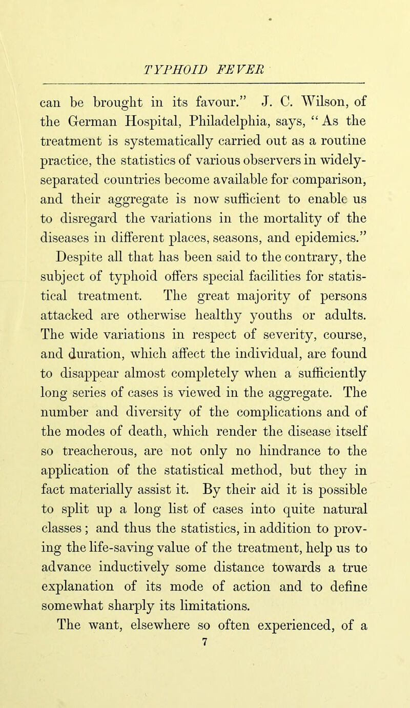 can be brought in its favour.” J. C. Wilson, of the German Hospital, Philadelphia, says, “As the treatment is systematically carried out as a routine practice, the statistics of various observers in widely- separated countries become available for comparison, and their aggregate is now sufficient to enable us to disregard the variations in the mortality of the diseases in different places, seasons, and epidemics.” Despite all that has been said to the contrary, the subject of typhoid offers special facilities for statis- tical treatment. The great majority of persons attacked are otherwise healthy youths or adults. The wide variations in respect of severity, course, and duration, which affect the individual, are found to disappear almost completely when a sufficiently long series of cases is viewed in the aggregate. The number and diversity of the complications and of the modes of death, which render the disease itself so treacherous, are not only no hindrance to the application of the statistical method, but they in fact materially assist it. By their aid it is possible to split up a long list of cases into quite natural classes ; and thus the statistics, in addition to prov- ing the life-saving value of the treatment, help us to advance inductively some distance towards a true explanation of its mode of action and to define somewhat sharply its limitations. The want, elsewhere so often experienced, of a