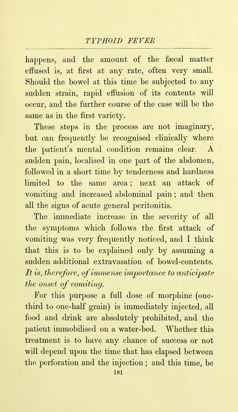 happens, and the amount of the faecal matter effused is, at first at any rate, often very small. Should the bowel at this time be subjected to any sudden strain, rapid effusion of its contents will occur, and the further course of the case will be the same as in the first variety. These steps in the process are not imaginary, but can frequently be recognised clinically where the patient’s mental condition remains clear A sudden pain, localised in one part of the abdomen, followed in a short time by tenderness and hardness limited to the same area; next an attack of vomiting and increased abdominal pain; and then all the signs of acute general peritonitis. The immediate increase in the severity of all the symptoms which follows the first attack of vomiting was very frequently noticed, and I think that this is to be explained only by assuming a sudden additional extravasation of bowel-contents. It is, therefore, of immense importance to anticipate the onset of vomiting. For this purpose a full dose of morphine (one- third to one-half grain) is immediately injected, all food and drink are absolutely prohibited, and the patient immobilised on a water-bed. Whether this treatment is to have any chance of success or not will depend upon the time that has elapsed between the perforation and the injection; and this time, be