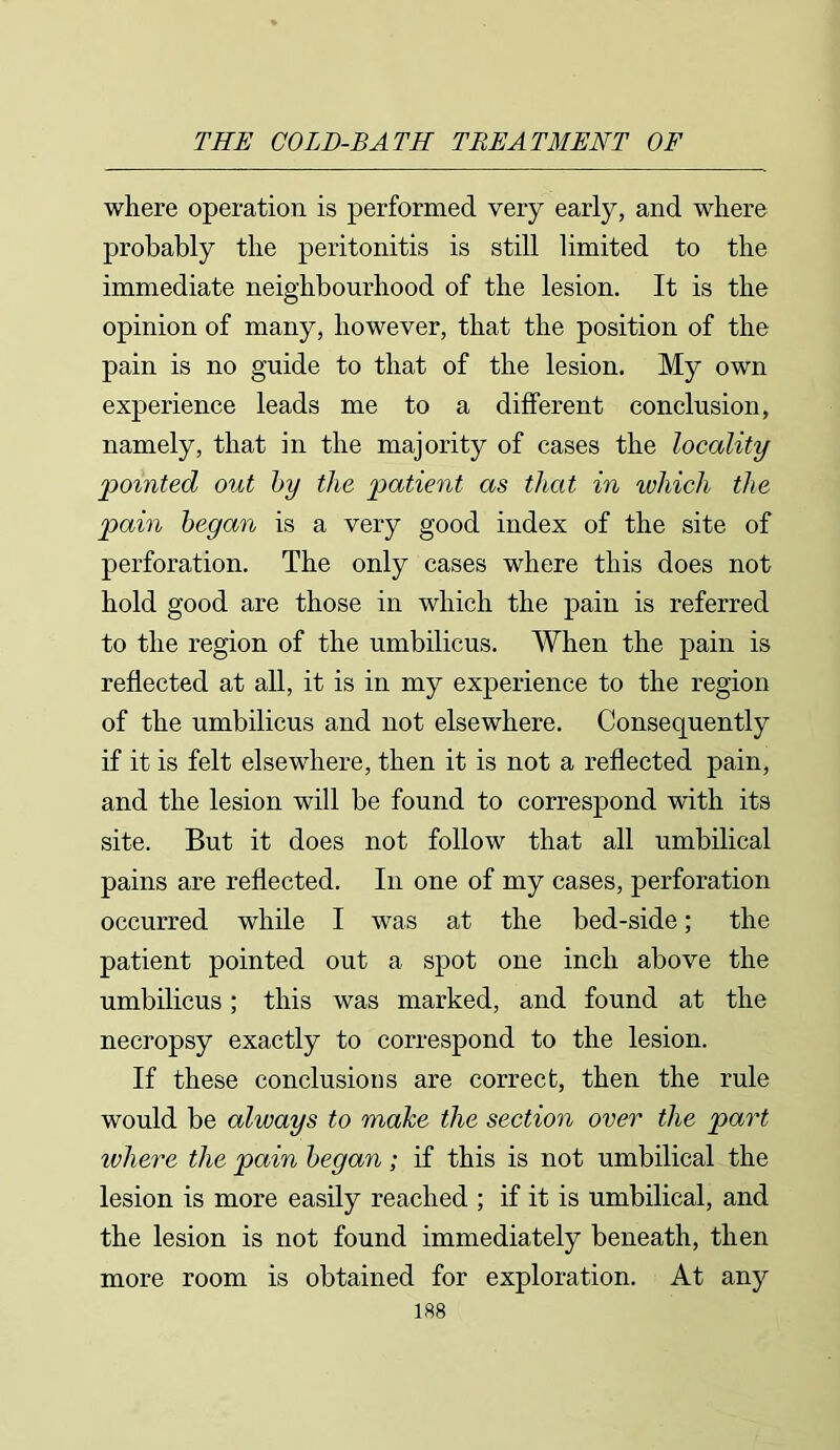 where operation is performed very early, and where probably the peritonitis is still limited to the immediate neighbourhood of the lesion. It is the opinion of many, however, that the position of the pain is no guide to that of the lesion. My own experience leads me to a different conclusion, namely, that in the majority of cases the locality 'pointed out by the patient as that in which the pain began is a very good index of the site of perforation. The only cases where this does not hold good are those in which the pain is referred to the region of the umbilicus. When the pain is reflected at all, it is in my experience to the region of the umbilicus and not elsewhere. Consequently if it is felt elsewhere, then it is not a reflected pain, and the lesion will be found to correspond with its site. But it does not follow that all umbilical pains are reflected. In one of my cases, perforation occurred while I was at the bed-side; the patient pointed out a spot one inch above the umbilicus; this was marked, and found at the necropsy exactly to correspond to the lesion. If these conclusions are correct, then the rule would be always to make the section over the part ivhere the pain began; if this is not umbilical the lesion is more easily reached ; if it is umbilical, and the lesion is not found immediately beneath, then more room is obtained for exploration. At any