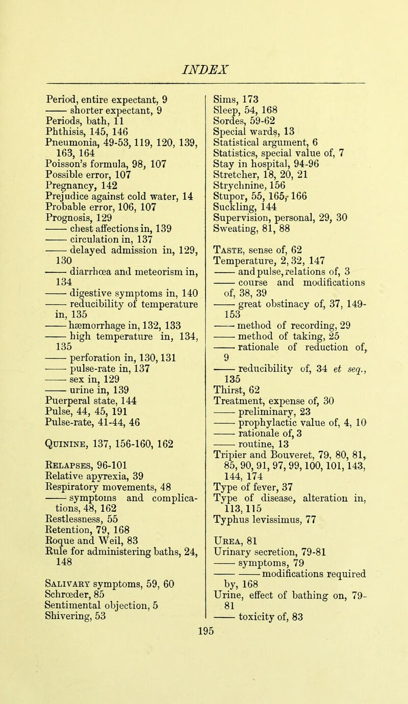 Period, entire expectant, 9 shorter expectant, 9 Periods, bath, 11 Phthisis, 145, 146 Pneumonia, 49-53,119, 120, 139, 163, 164 Poisson’s formula, 98, 107 Possible error, 107 Pregnancy, 142 Prejudice against cold water, 14 Probable error, 106, 107 Prognosis, 129 - - - chest affections in, 139 circulation in, 137 delayed admission in, 129, 130 diarrhoea and meteorism in, 134 digestive symptoms in, 140 reducibility of temperature in, 135 -—— haemorrhage in, 132, 133 high temperature in, 134, 135 perforation in, 130,131 • pulse-rate in, 137 sex in, 129 urine in, 139 Puerperal state, 144 Pulse, 44, 45, 191 Pulse-rate, 41-44, 46 Quinine, 137, 156-160, 162 Belapses, 96-101 Relative apyrexia, 39 Respiratory movements, 48 symptoms and complica- tions, 48, 162 Restlessness, 55 Retention, 79, 168 Roque and Weil, 83 Rule for administering baths, 24, 148 Salivary symptoms, 59, 60 Schroeder, 85 Sentimental objection, 5 Shivering, 53 195 Sims, 173 Sleep, 54, 168 Sordes, 59-62 Special wards, 13 Statistical argument, 6 Statistics, special value of, 7 Stay in hospital, 94-96 Stretcher, 18, 20, 21 Strychnine, 156 Stupor, 55, I65j> 166 Suckling, 144 Supervision, personal, 29, 30 Sweating, 81, 88 Taste, sense of, 62 Temperature, 2,32, 147 and pulse, relations of, 3 course and modifications of, 38, 39 great obstinacy of, 37, 149- 153 method of recording, 29 method of taking, 25 — ■ rationale of reduction of, 9 reducibility of, 34 et seq., 135 Thirst, 62 Treatment, expense of, 30 preliminary, 23 prophylactic value of, 4, 10 rationale of, 3 routine, 13 Tripier and Bouveret, 79, 80, 81, 85, 90, 91, 97, 99,100,101,143, 144, 174 Type of fever, 37 Tvpe of disease, alteration in, 113,115 Typhus levissimus, 77 Urea, 81 Urinary secretion, 79-81 symptoms, 79 modifications required by, 168 Urine, effect of bathing on, 79- 81 toxicity of, 83