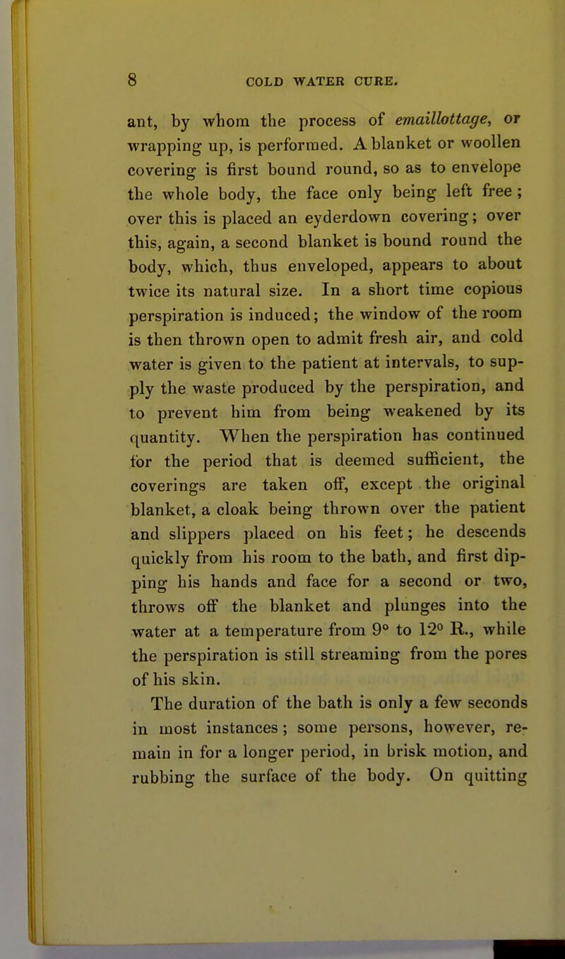 ant, by whom the process of emaillottage, or wrapping up, is performed. A blanket or woollen covering is first bound round, so as to envelope the whole body, the face only being left free; over this is placed an eyderdown covering; over this, again, a second blanket is bound round the body, which, thus enveloped, appears to about twice its natural size. In a short time copious perspiration is induced; the window of the room is then thrown open to admit fresh air, and cold water is given to the patient at intervals, to sup- ply the waste produced by the perspiration, and to prevent him from being weakened by its quantity. When the perspiration has continued tor the period that is deemed sufficient, the coverings are taken off, except the original blanket, a cloak being thrown over the patient and slippers placed on his feet; he descends quickly from his room to the bath, and first dip- ping his hands and face for a second or two, throws off the blanket and plunges into the water at a temperature from 9° to 12° R., while the perspiration is still streaming from the pores of his skin. The duration of the bath is only a few seconds in most instances ; some persons, however, re- main in for a longer period, in brisk motion, and rubbing the surface of the body. On quitting