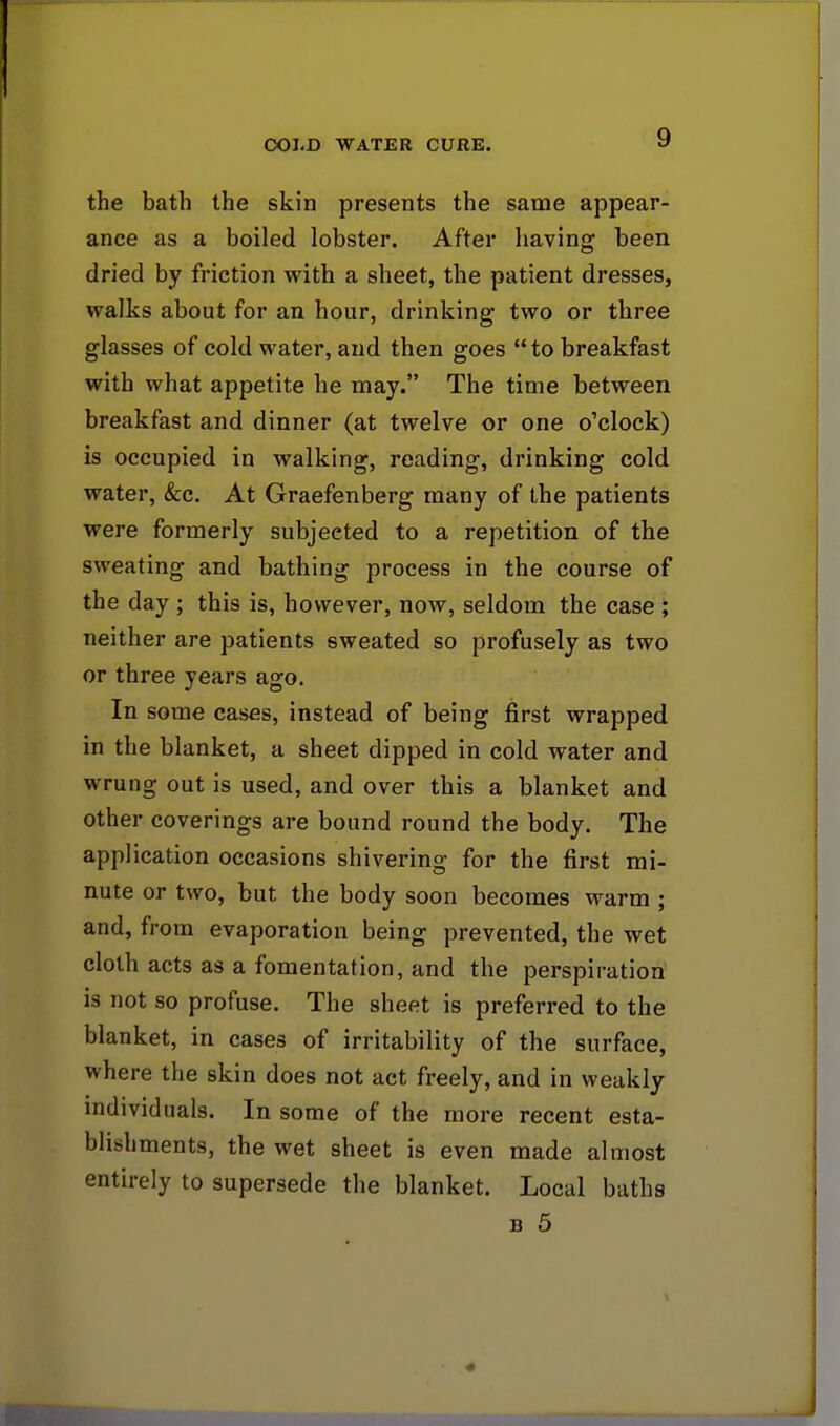 the bath the skin presents the same appear- ance as a boiled lobster. After having been dried by friction with a sheet, the patient dresses, walks about for an hour, drinking two or three glasses of cold water, and then goes to breakfast with what appetite he may. The time between breakfast and dinner (at twelve or one o'clock) is occupied in walking, reading, drinking cold water, &c. At Graefenberg many of the patients were formerly subjected to a repetition of the sweating and bathing process in the course of the day ; this is, however, now, seldom the case ; neither are patients sweated so profusely as two or three years ago. In some cases, instead of being first wrapped in the blanket, a sheet dipped in cold water and wrung out is used, and over this a blanket and other coverings are bound round the body. The application occasions shivering for the first mi- nute or two, but the body soon becomes warm ; and, from evaporation being prevented, the wet cloth acts as a fomentation, and the perspiration is not so profuse. The sheet is preferred to the blanket, in cases of irritability of the surface, where the skin does not act freely, and in weakly individuals. In some of the more recent esta- blishments, the wet sheet is even made almost entirely to supersede the blanket. Local baths b 5