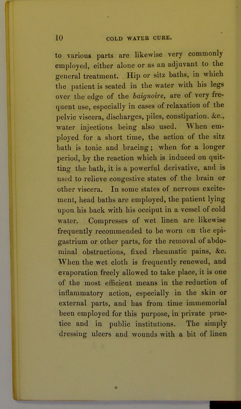 to various parts are likewise very commonly employed, either alone or as an adjuvant to the general treatment. Hip or sitz baths, in which the patient is seated in the water with his legs over the edge of the baignoire, are of very fre- quent use, especially in cases of relaxation of the pelvic viscera, discharges, piles, constipation. &c, water injections being also used. When em- ployed for a short time, the action of the sitz bath is tonic and bracing; when for a longer period, by the reaction which is induced on quit- ting the bath, it is a powerful derivative, and is used to relieve congestive states of the brain or other viscera. In some states of nervous excite- ment, head baths are employed, the patient lying upon his back with his occiput in a vessel of cold water. Compresses of wet linen are likewise frequently recommended to be worn on the epi- gastrium or other parts, for the removal of abdo- minal obstructions, fixed rheumatic pains, &c. When the wet cloth is frequently renewed, and evaporation freely allowed to take place, it is one of the most efficient means in the reduction of inflammatory action, especially in the skin or external parts, and has from time immemorial been employed for this purpose, in private prac- tice and in public institutions. The simply dressing ulcers and wounds with a bit of linen