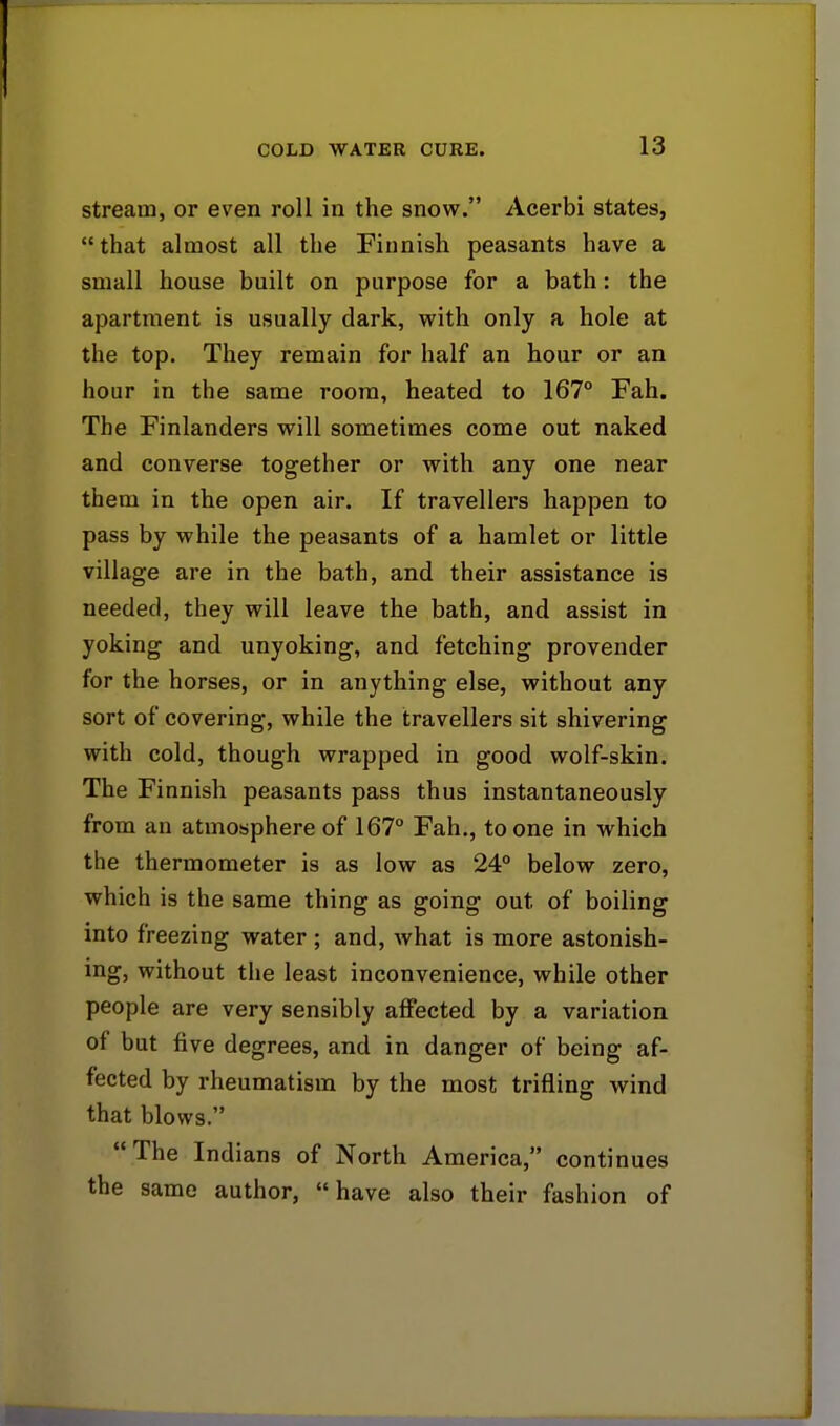 stream, or even roll in the snow. Acerbi states, that almost all the Finnish peasants have a small house built on purpose for a bath: the apartment is usually dark, with only a hole at the top. They remain for half an hour or an hour in the same room, heated to 167° Fah. The Finlanders will sometimes come out naked and converse together or with any one near them in the open air. If travellers happen to pass by while the peasants of a hamlet or little village are in the bath, and their assistance is needed, they will leave the bath, and assist in yoking and unyoking, and fetching provender for the horses, or in anything else, without any sort of covering, while the travellers sit shivering with cold, though wrapped in good wolf-skin. The Finnish peasants pass thus instantaneously from an atmosphere of 167° Fah., to one in which the thermometer is as low as 24° below zero, which is the same thing as going out of boiling into freezing water ; and, what is more astonish- ing, without the least inconvenience, while other people are very sensibly affected by a variation of but five degrees, and in danger of being af- fected by rheumatism by the most trifling wind that blows. The Indians of North America, continues the same author, have also their fashion of