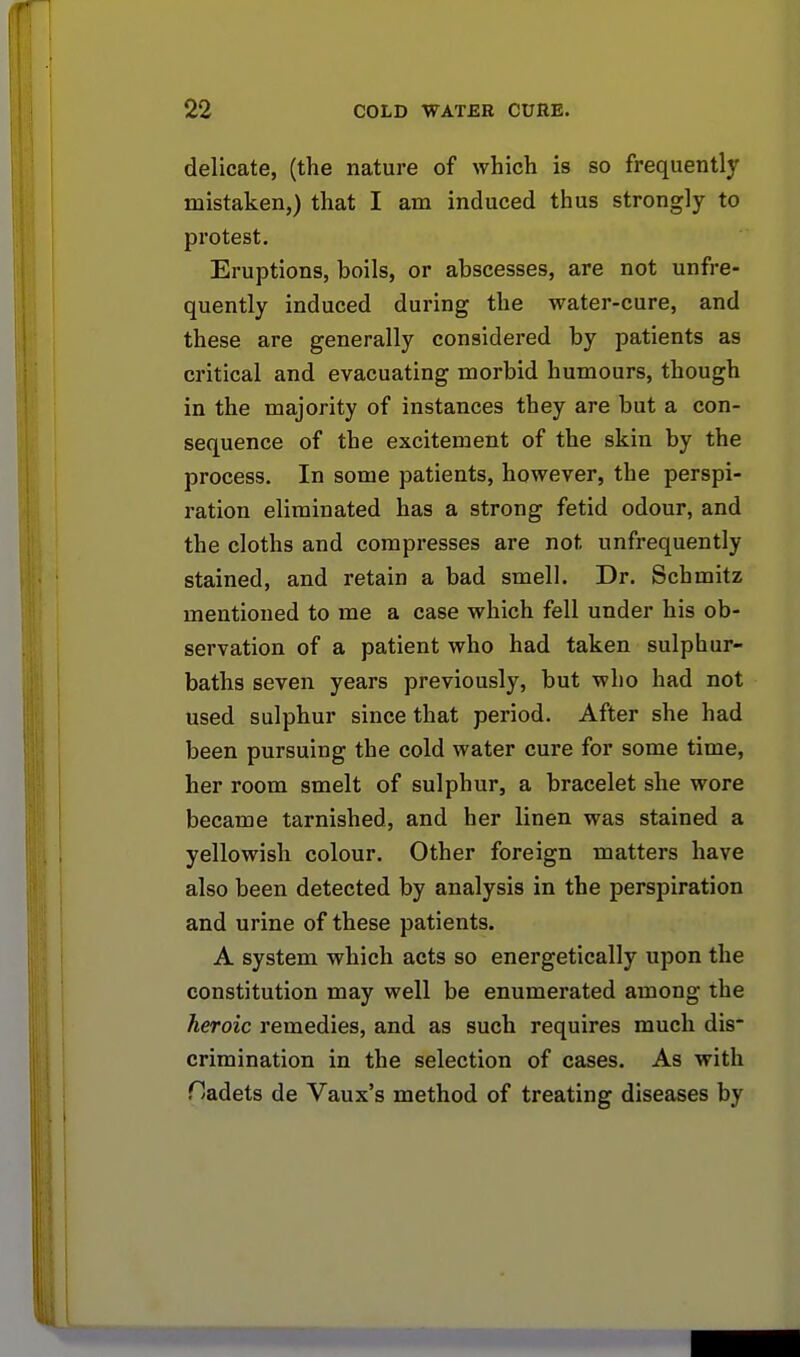 delicate, (the nature of which is so frequently mistaken,) that I am induced thus strongly to protest. Eruptions, hoils, or ahscesses, are not unfre- quently induced during the water-cure, and these are generally considered by patients as critical and evacuating morbid humours, though in the majority of instances they are but a con- sequence of the excitement of the skin by the process. In some patients, however, the perspi- ration eliminated has a strong fetid odour, and the cloths and compresses are not unfrequently stained, and retain a bad smell. Dr. Schmitz mentioned to me a case which fell under his ob- servation of a patient who had taken sulphur- baths seven years previously, but who had not used sulphur since that period. After she had been pursuing the cold water cure for some time, her room smelt of sulphur, a bracelet she wore became tarnished, and her linen was stained a yellowish colour. Other foreign matters have also been detected by analysis in the perspiration and urine of these patients. A system which acts so energetically upon the constitution may well be enumerated among the heroic remedies, and as such requires much dis- crimination in the selection of cases. As with Dadets de Vaux's method of treating diseases by
