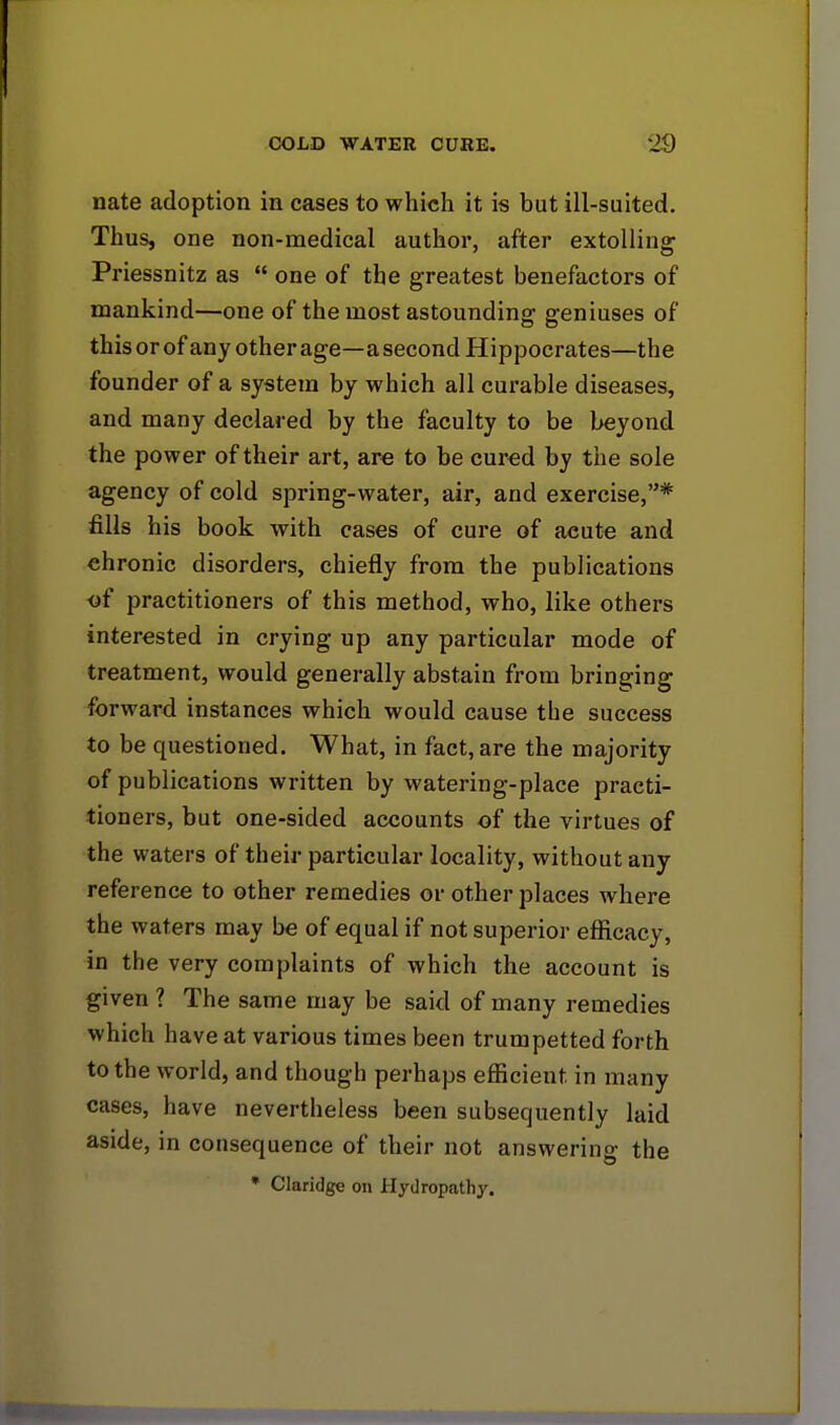 nate adoption in cases to which it is but ill-suited. Thus, one non-medical author, after extolling Priessnitz as  one of the greatest benefactors of mankind—one of the most astounding geniuses of this or of any other age—a second Hippocrates—the founder of a system by which all curable diseases, and many declared by the faculty to be beyond the power of their art, are to be cured by the sole agency of cold spring-water, air, and exercise,* fills his book with cases of cure of acute and chronic disorders, chiefly from the publications a£ practitioners of this method, who, like others interested in crying up any particular mode of treatment, would generally abstain from bringing forward instances which would cause the success to be questioned. What, in fact, are the majority of publications written by watering-place practi- tioners, but one-sided accounts of the virtues of the waters of their particular locality, without any reference to other remedies or other places where the waters may be of equal if not superior efficacy, in the very complaints of which the account is given ? The same may be said of many remedies which have at various times been trumpetted forth to the world, and though perhaps efficient in many cases, have nevertheless been subsequently laid aside, in consequence of their not answering the * Claridge on Hydropathy.