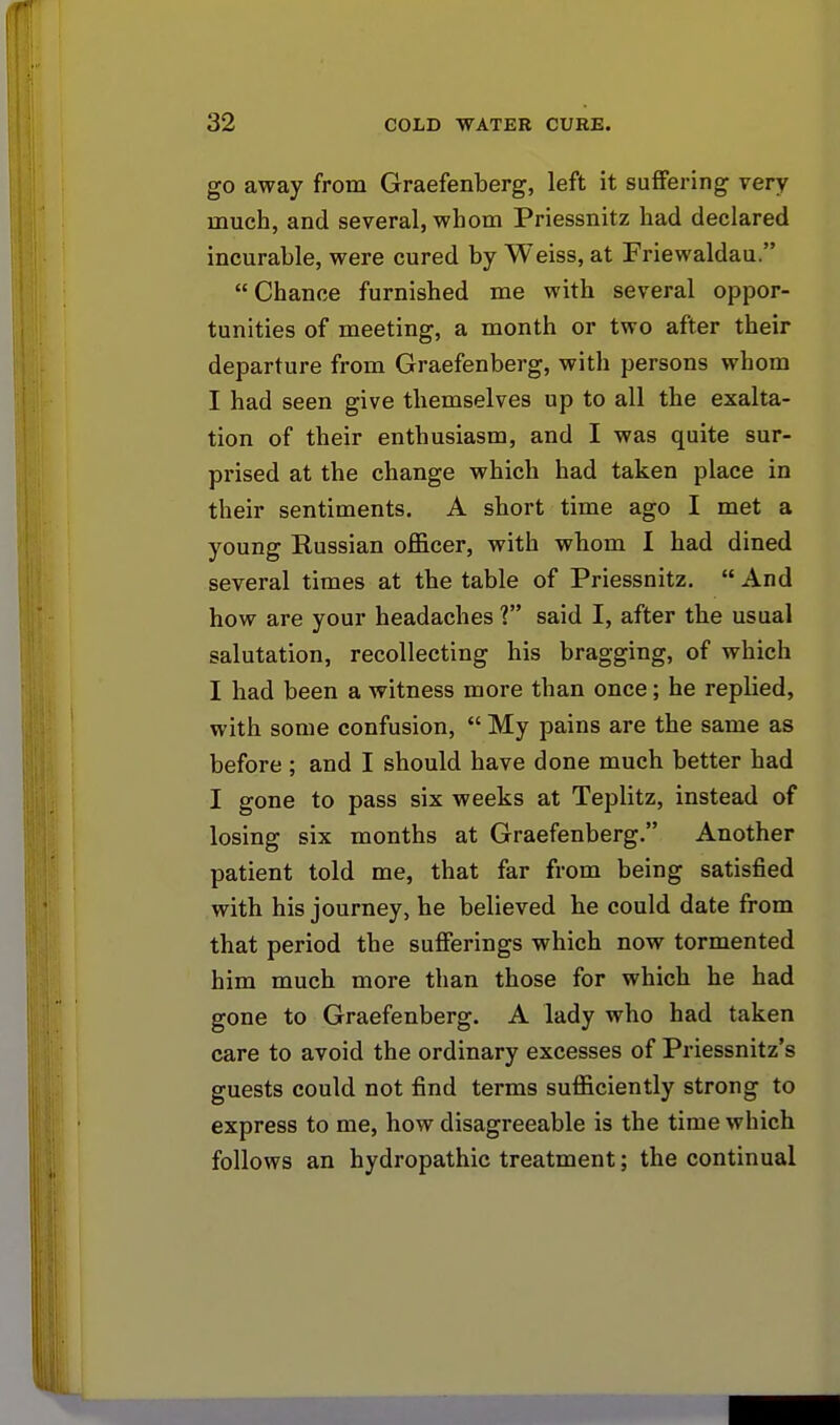 go away from Graefenberg, left it suffering very much, and several, whom Priessnitz had declared incurable, were cured by Weiss, at Friewaldau. Chance furnished me with several oppor- tunities of meeting, a month or two after their departure from Graefenberg, with persons whom I had seen give themselves up to all the exalta- tion of their enthusiasm, and I was quite sur- prised at the change which had taken place in their sentiments. A short time ago I met a young Russian officer, with whom I had dined several times at the table of Priessnitz.  And how are your headaches 1 said I, after the usual salutation, recollecting his bragging, of which I had been a witness more than once; he replied, with some confusion,  My pains are the same as before; and I should have done much better had I gone to pass six weeks at Teplitz, instead of losing six months at Graefenberg. Another patient told me, that far from being satisfied with his journey, he believed he could date from that period the sufferings which now tormented him much more than those for which he had gone to Graefenberg. A lady who had taken care to avoid the ordinary excesses of Priessnitz's guests could not find terms sufficiently strong to express to me, how disagreeable is the time which follows an hydropathic treatment; the continual