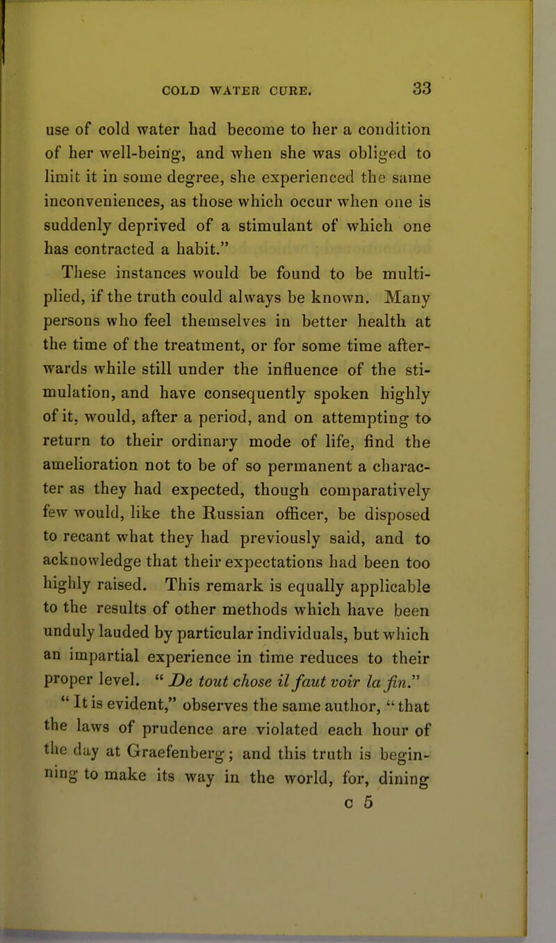 use of cold water had become to her a condition of her well-being, and when she was obliged to limit it in some degree, she experienced the same inconveniences, as those which occur when one is suddenly deprived of a stimulant of which one has contracted a habit. These instances would be found to be multi- plied, if the truth could always be known. Many persons who feel themselves in better health at the time of the treatment, or for some time after- wards while still under the influence of the sti- mulation, and have consequently spoken highly of it, would, after a period, and on attempting to return to their ordinary mode of life, find the amelioration not to be of so permanent a charac- ter as they had expected, though comparatively few would, like the Russian officer, be disposed to recant what they had previously said, and to acknowledge that their expectations had been too highly raised. This remark is equally applicable to the results of other methods which have been unduly lauded by particular individuals, but which an impartial experience in time reduces to their proper level.  Be tout chose ilfaut voir la fin  It is evident, observes the same author,  that the laws of prudence are violated each hour of the day at Graefenberg; and this truth is begin- ning to make its way in the world, for, dining