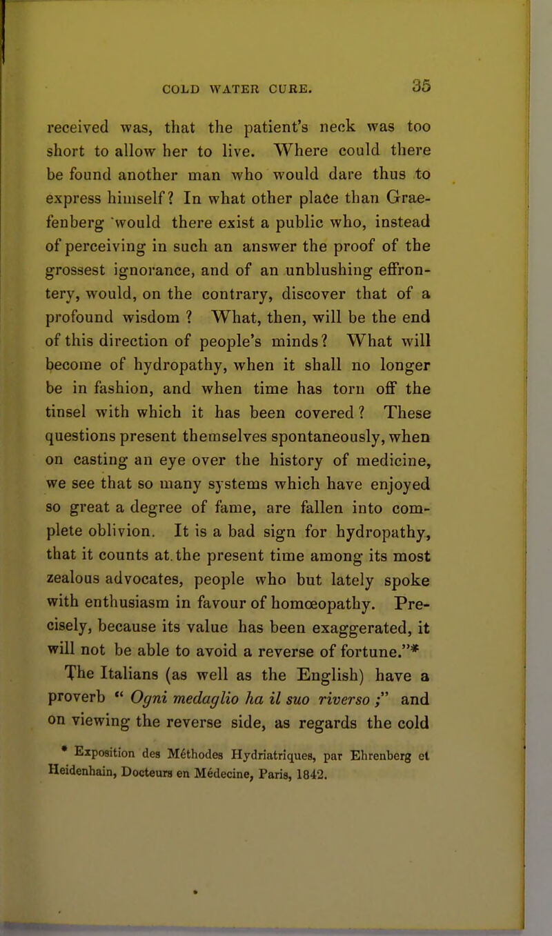 received was, that the patient's neck was too short to allow her to live. Where could there be found another man who would dare thus to express himself? In what other place than Grae- fenberg would there exist a public who, instead of perceiving in such an answer the proof of the grossest ignorance, and of an unblushing effron- tery, would, on the contrary, discover that of a profound wisdom ? What, then, will be the end of this direction of people's minds? What will become of hydropathy, when it shall no longer be in fashion, and when time has torn off the tinsel with which it has been covered ? These questions present themselves spontaneously, when on casting an eye over the history of medicine, we see that so many systems which have enjoyed so great a degree of fame, are fallen into com- plete oblivion. It is a bad sign for hydropathy, that it counts at. the present time among its most zealous advocates, people who but lately spoke with enthusiasm in favour of homoeopathy. Pre- cisely, because its value has been exaggerated, it will not be able to avoid a reverse of fortune.* The Italians (as well as the English) have a proverb  Ogni medaglio ha il suo riverso ; and on viewing the reverse side, as regards the cold * Exposition des Methodes Hydriatriques, par Ehrenberg et Heidenhain, Docteurs en Medecine, Paris, 1842.