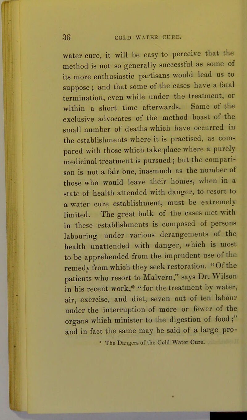 water cure, it will be easy to perceive that the method is not so generally successful as some of its more enthusiastic partisans would lead us to suppose ; and that some of the cases have a fatal termination, even while under the treatment, or within a short time afterwards. Some of the exclusive advocates of the method boast of the small number of deaths which have occurred in the establishments where it is practised, as com- pared with those which take place where a purely medicinal treatment is pursued; but the compari- son is not a fair one, inasmuch as the number of those who would leave their homes, when in a state of health attended with danger, to resort to a water cure establishment, must be extremely limited. The great bulk of the cases met with in these establishments is composed of persons labouring under various derangements of the health unattended with danger, which is most to be apprehended from the imprudent use of the remedy from which they seek restoration.  Of the patients who resort to Malvern, says Dr. Wilson in his recent work* for the treatment by water, air, exercise, and diet, seven out of ten labour under the interruption of more or fewer of the organs which minister to the digestion of food; and in fact the same may be said of a large pro- * The Dangers of the Cold Water Cure.