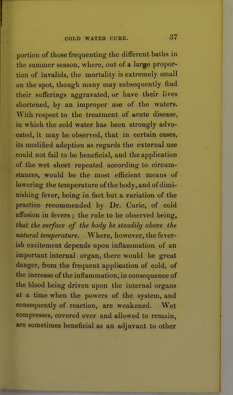 portion of those frequenting the different baths in the summer season, where, out of a large propor- tion of invalids, the mortality is extremely small on the spot, though many may subsequently find their sufferings aggravated, or have their lives shortened, by an improper use of the waters. With respect to the treatment of acute disease, in which the cold water has been strongly advo- cated, it may be observed, that in certain cases, its modified adoption as regards the external use could not fail to be beneficial, and the application of the wet sheet repeated according to circum- stances, would be the most efficient means of lowering the temperature of the body, and of dimi- nishing fever, being in fact but a variation of the practice recommended by Dr. Curie, of cold affusion in fevers ; the rule to be observed being, that the surface of the body be steadily above the natural temperature. Where, however, the fever- ish excitement depends upon inflammation of an important internal organ, there would be great danger, from the frequent application of cold, of the increase of the inflammation, in consequence of the blood being driven upon the internal organs at a time when the powers of the system, and consequently of reaction, are weakened. Wet compresses, covered over and allowed to remain, are sometimes beneficial as an adjuvant to other