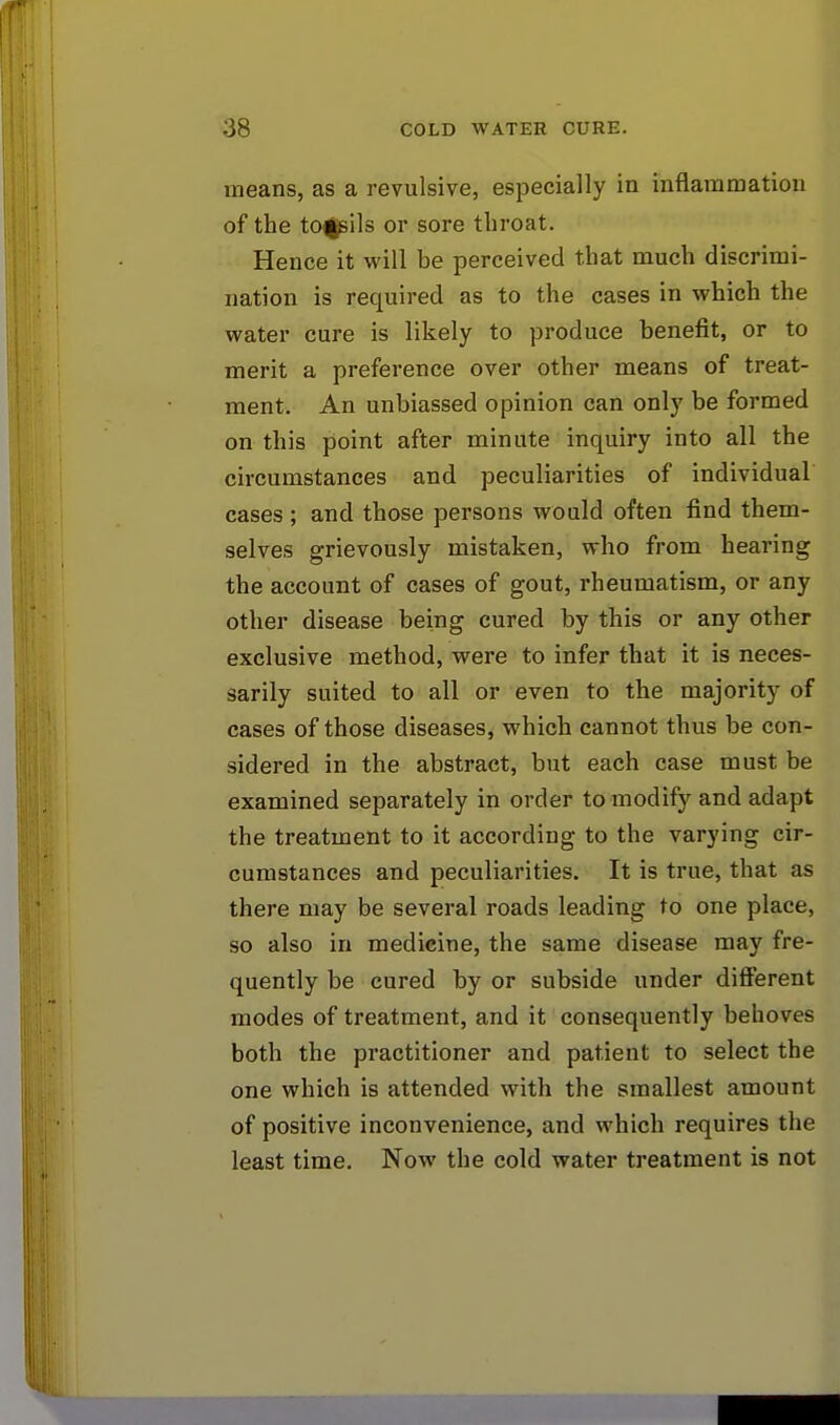 means, as a revulsive, especially in inflammation of the tonsils or sore throat. Hence it will be perceived that much discrimi- nation is required as to the cases in which the water cure is likely to produce benefit, or to merit a preference over other means of treat- ment. An unbiassed opinion can only be formed on this point after minute inquiry into all the circumstances and peculiarities of individual cases; and those persons would often find them- selves grievously mistaken, who from hearing the account of cases of gout, rheumatism, or any other disease being cured by this or any other exclusive method, were to infer that it is neces- sarily suited to all or even to the majority of cases of those diseases, which cannot thus be con- sidered in the abstract, but each case must be examined separately in order to modify and adapt the treatment to it according to the varying cir- cumstances and peculiarities. It is true, that as there may be several roads leading to one place, so also in medicine, the same disease may fre- quently be cured by or subside under different modes of treatment, and it consequently behoves both the practitioner and patient to select the one which is attended with the smallest amount of positive inconvenience, and which requires the least time. Now the cold water treatment is not