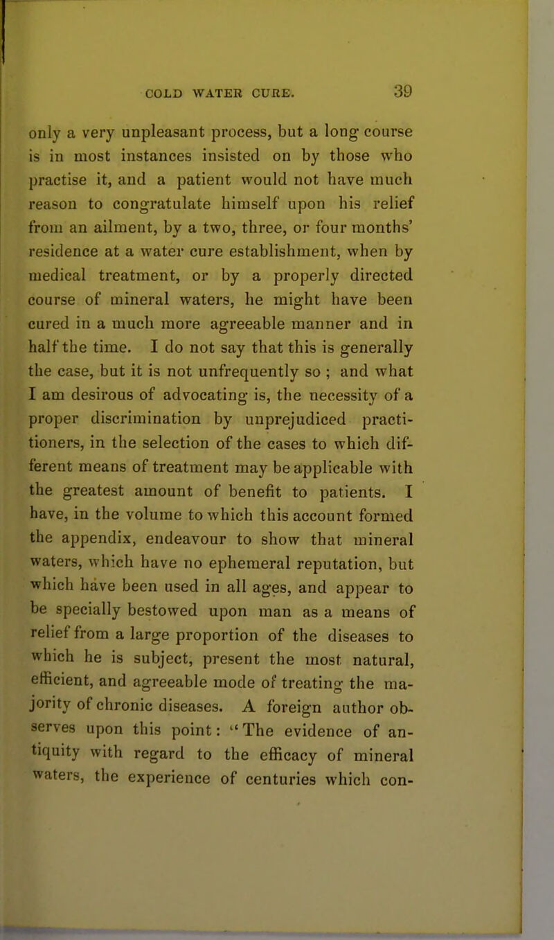 only a very unpleasant process, but a long course is in most instances insisted on by those who practise it, and a patient would not have much reason to congratulate himself upon his relief from an ailment, by a two, three, or four months' residence at a water cure establishment, when by medical treatment, or by a properly directed course of mineral waters, he might have been cured in a much more agreeable manner and in half the time. I do not say that this is generally the case, but it is not unfrequently so ; and what I am desirous of advocating is, the necessity of a proper discrimination by unprejudiced practi- tioners, in the selection of the cases to which dif- ferent means of treatment may be applicable with the greatest amount of benefit to patients. I have, in the volume to which this account formed the appendix, endeavour to show that mineral waters, which have no ephemeral reputation, but which have been used in all ages, and appear to be specially bestowed upon man as a means of relief from a large proportion of the diseases to which he is subject, present the most natural, efficient, and agreeable mode of treating the ma- jority of chronic diseases. A foreign author ob- serves upon this point: The evidence of an- tiquity with regard to the efficacy of mineral waters, the experience of centuries which con-