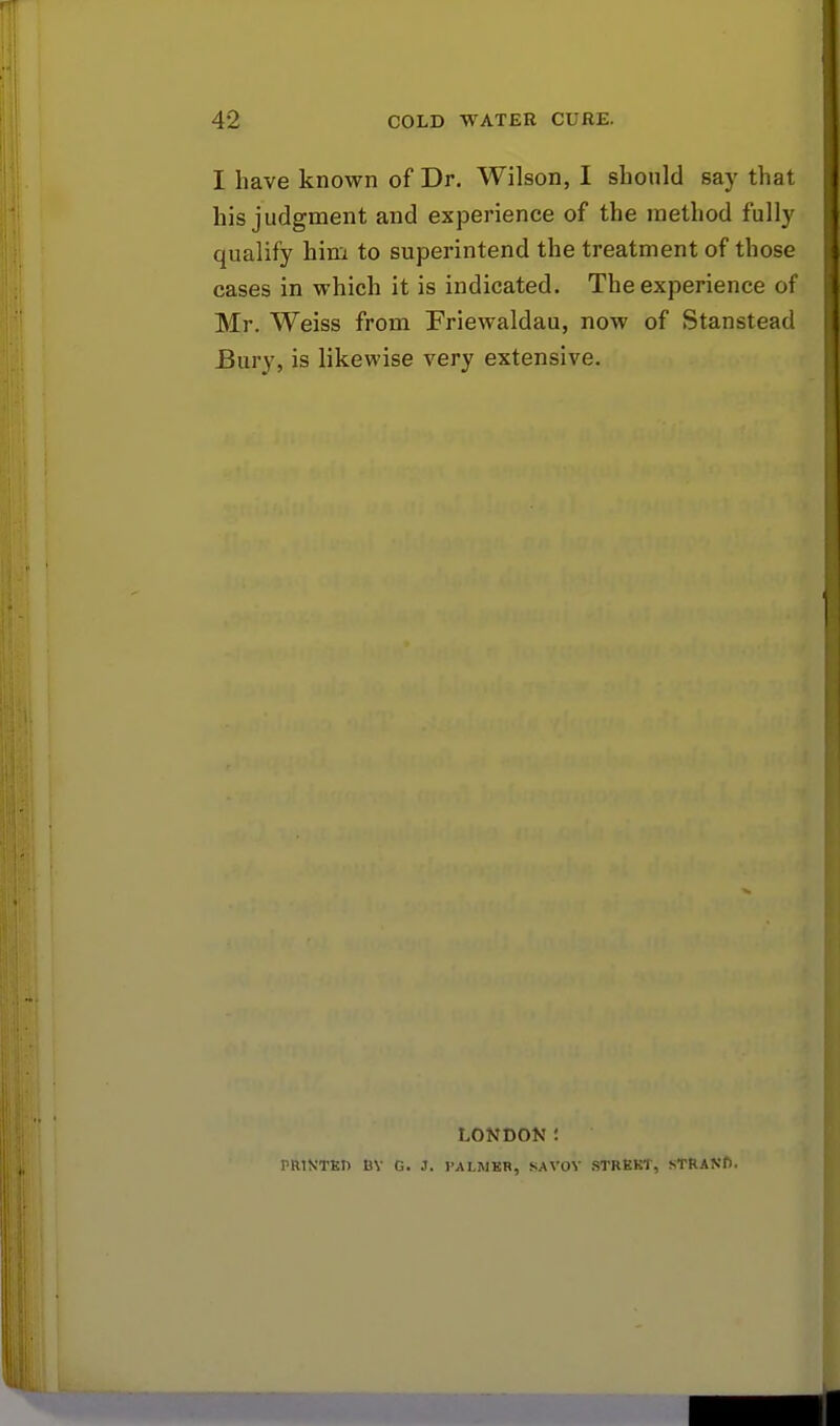 I have known of Dr. Wilson, I should say that his judgment and experience of the method fully qualify him to superintend the treatment of those cases in which it is indicated. The experience of Mr. Weiss from Friewaldau, now of Stanstead Bury, is likewise very extensive. LONDON! PRIN'TED BY G. 3. PALMER, SAVOY STREET, STRANf).