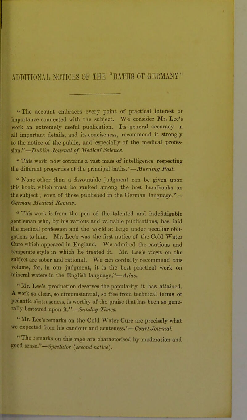 ADDITIONAL NOTICES OF THE BATHS OE GERMANY. The account embraces every point of practical interest or importance connected with the subject. We consider Mr. Lee's work an extremely useful publication. Its general accuracy n all important details, and its conciseness, recommend it strongly to the notice of the public, and especially of the medical profes- sion.—Dublin Journal of Medical Science.  This work now contains a vast mass of intelligence respecting the different properties of the principal baths.—Morning Post.  None other than a favourable judgment can be given upon this book, which must be ranked among the best handbooks on the subject; even of those published in the German language.— German Medical Review.  This work is from the pen of the talented and indefatigable gentleman who, by his various and valuable publications, has laid the medical profession and the world at large under peculiar obli- gations to him. Mr. Lee's was the first notice of the Cold Water Cure which appeared in England. We admired the cautious and temperate style in which he treated it. Mr. Lee's views on the subject are sober and rational. We can cordially recommend this volume, for, in our judgment, it is the best practical work on mineral waters in the English language.—Atlas.  Mr. Lee's production deserves the popularity it has attained. A work so clear, so circumstantial, so free from technical terms or pedantic abstmseness, is worthy of the praise that has been so gene- rally bestowed upon it.—Sunday Times.  Mr. Lee's remarks on the Cold Water Cure are precisely what we expected from his candour and acuteness.—Court Journal.  The remarks on this rage are characterised by moderation and good sense.—Spectator (secondnotice).