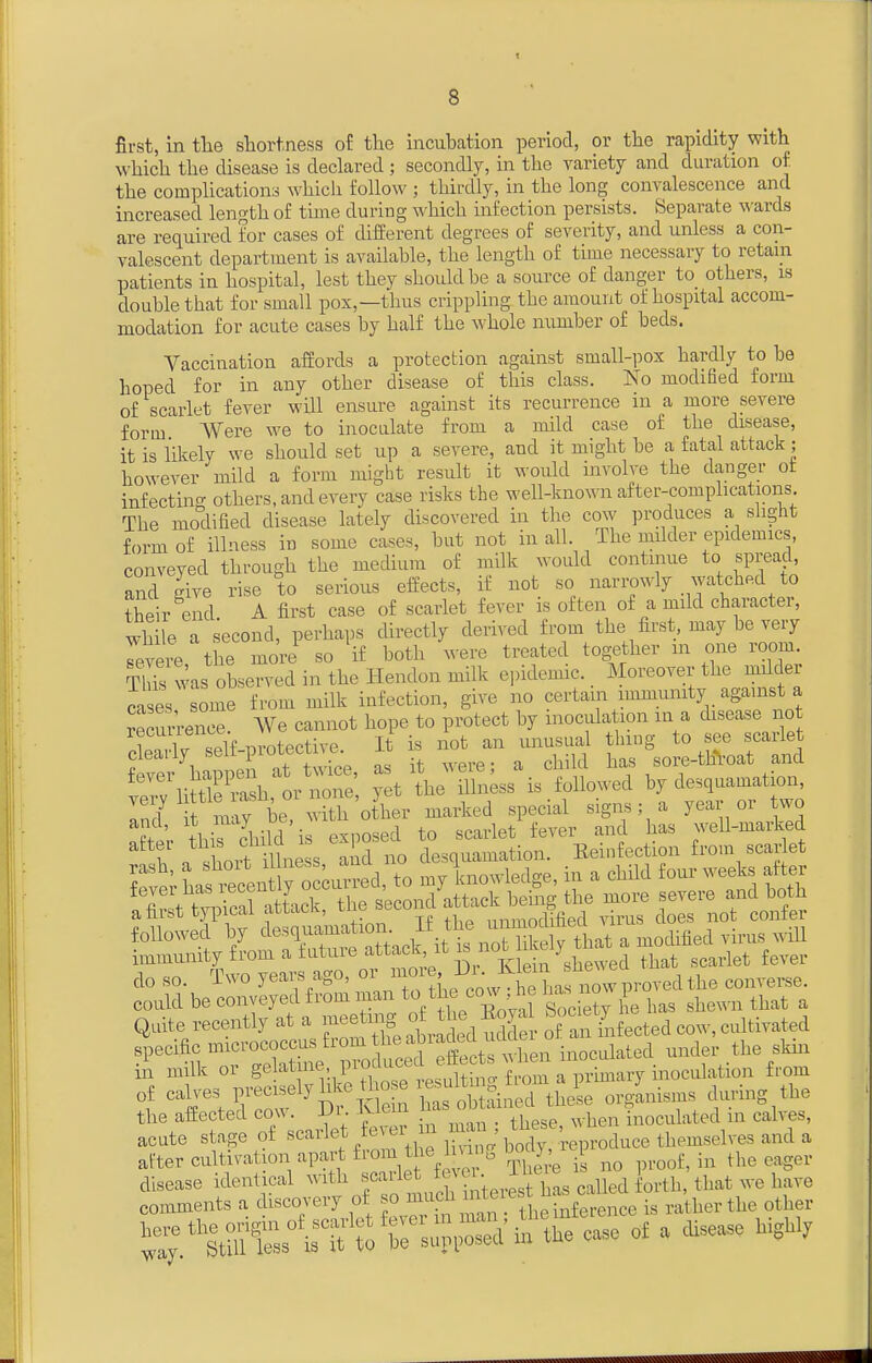 first, in the sTiortness of the incubcation period, or the rapidity with which the disease is declared ; secondly, in the variety and duration of the complications which follow ; thirdly, in the long convalescence and increased length of time during which infection persists. Separate wards are required for cases of different degrees of severity, and unless a con- valescent department is available, the length of time necessary to retain patients in hospital, lest they should be a source of danger to others, is double that for small pox,—thus crippling the amount of hospital accom- modation for acute cases by half the whole number of beds. Vaccination affords a protection against small-pox hardly to be hoped for in any other disease of this class. No modified form of scarlet fever will ensure against its recurrence in a more severe form Were we to inoculate from a mild case of the disease, it is likely we should set up a severe, and it might be a fatal attack; however mild a form might result it would involve the danger ot infectincr others, and every case risks the well-known after-complications The modified disease lately discovered in the cow produces a slight form of ill'iess in some cases, but not in all. The milder epidemics, conveyed through the medium of milk would continue to spread, and give rise to serious effects, if not so narrowly watched to their end A first case of scarlet fever is often of a mild character, wh le a second, perhaps directly derived from the first, may be very Tevere the more so if both were treated together m one room. Tfc was observed in the Hendon milk epidemic. Moreover the milder cases some from milk infection, give no certain immunity against a recurl-enc^ We cannot hope to protect by inoculation m a disease not SSf-ilf-pro^ctive. It is - — ^'s^^-^r^ '^\&1r^n:' yt hJ S n;ss%s11.'d by desquamation, ^Tl^C^'<^-^ --l^ed special signs; a year or two ^ter thir child is exposed to scarlet fever and has well-marked r n J.ovt illness and no desquamation. Eeinfection from scarlet do so. i\vo jeMsji^o, u _ ^^^^^^^^j^g converse, could be conveyed from man ^/f« co« ne i ^^^^^^ ^^^^ ^ Quite recently at a -^^^ ^S of .n kifected cow, cultivated specific micrococcus from the abia U^d t^ inoculated under the skin in milk or from of calves F'^cisely hke tho e , sul^^^ ^^J^^^^ ^^^^^.^^^ the affected cow. Dr. Klein inoculated in calves, acute stage of scarlet eve, nr ^^^^f;^; ,,,auce themselves and a after cu tava ion apart f om the 1 mii, D J .1 .^^ ^^^^ .