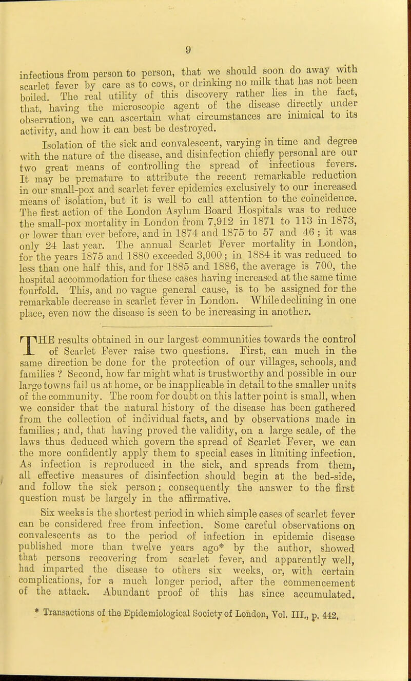 infectious from person to person, that we should soon do away with scarlet fever hy care as to cows, or drinking no milk that has not been boiled. The real utility of this discovery rather Ues in the tact, that, having the microscopic agent of the disease directly under observation, we can ascertain what circumstances are inunical to its activity, and how it can best be destroyed. Isolation of the sick and convalescent, varying in time and degree with the nature of the disease, and disinfection chiefly personal are our two great means of coutroUing the spread of infectious fevers. It may be premature to attribute the recent remarkable reduction in our small-pox and scarlet fever epidemics exclusively to our increased means of isolation, but it is well to call attention to the coincidence. The first action of the London Asylum Board Hospitals was to reduce the small-pox mortality in London from 7,912 in 1871 to 113 in 1873, or lower than ever before, and in 1874 and 1875 to 57 and 46 ; it was only 24 last year. The annual Scarlet Eever mortality in London, for the years 1875 and 1880 exceeded 3,000; in 1884 it was reduced to less than one half this, and for 1885 and 1886, the average is 700, the hospital accommodation for these cases having increased at the same time fourfold. This, and no vague general cause, is to be assigned for the remarkable decrease in scarlet fever in London. While declining in one place, even now the disease is seen to be increasing in another. THE results obtained in our largest communities towards the control of Scarlet Eever raise two questions. First, can much in the same direction be done for the protection of our villages, schools, and families ? Second, how far might what is trustworthy and possible in our large towns fail us at home, or be inapplicable in detail to the smaller units of the community. The room for doubt on this latter point is small, when we consider that the natural history of the disease has been gathered from the collection of individual facts, and by observations made in families; and, that having proved the validity, on a large scale, of the laws thus deduced which govern the spread of Scarlet Eever, we can the more confidently apply them to special cases in limiting infection. As infection is reproduced in the sick, and spreads from them, all effective measures of disinfection should begin at the bed-side, and follow the sick person; consequently the answer to the first question must be largely in the affirmative. Six weeks is the shortest period in which simple cases of scarlet fever can be considered free from infection. Some careful observations on convalescents as to the period of infection in epidemic disease published more than twelve years ago* by the author, showed that persons recovering from scarlet fever, and apparently well, had imparted the disease to others six weeks, or, with certain complications, for a much longer period, after the commencement of the attack. Abundant proof of this has since accumulated. * Transactions of the Epidemiological Society of London, Yol. III., p. 442,