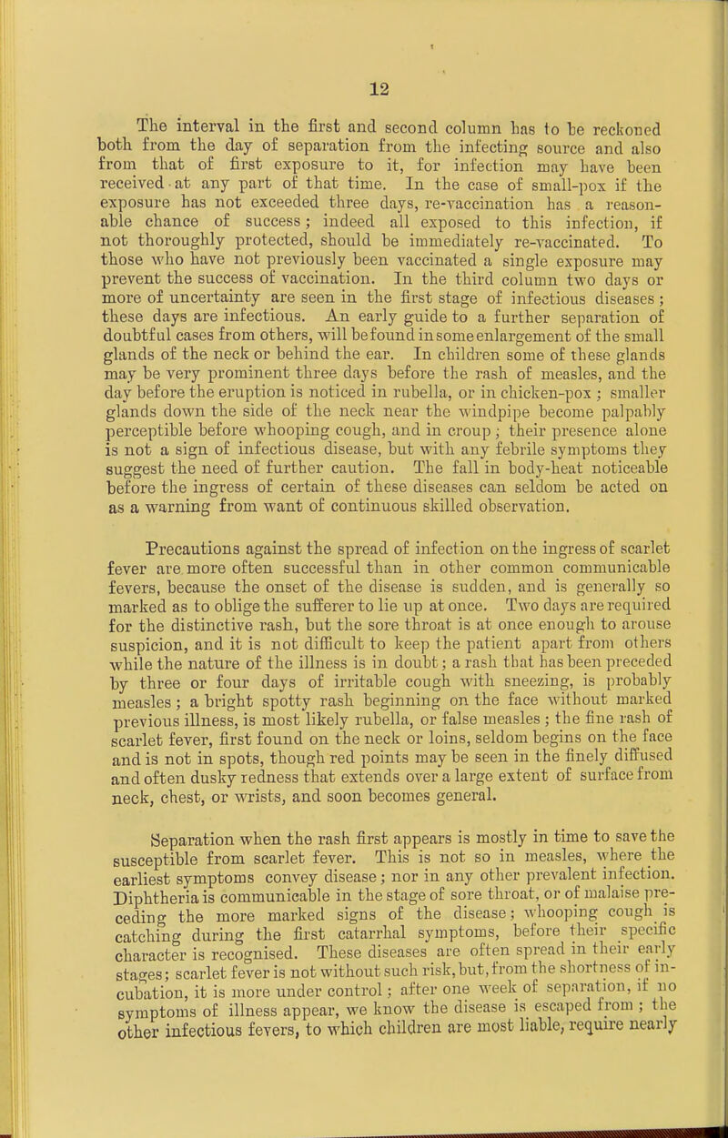 The interval in the first and second column has to he reckoned both from the day of separation from the infectinp; source and also from that of first exposure to it, for infection may have been received at any part of that time. In the case of small-pox if tie exposure has not exceeded three days, re-vaccination has a reason- able chance of success; indeed all exposed to this infection, if not thoroughly protected, should be immediately re-vaccinated. To those who have not previously been vaccinated a single exposure may prevent the success of vaccination. In the third column two days or more of uncertainty are seen in the first stage of infectious diseases ; these days are infectious. An early guide to a further separation of doubtful cases from others, will befound in some enlargement of the small glands of the neck or behind the ear. In children some of these glands may be very prominent three days before the rash of measles, and the day before the eruption is noticed in rubella, or in chicken-pox ; smaller glands down the side of the neck near the windpipe become palpably perceptible before whooping cough, and in croup ; their presence alone is not a sign of infectious disease, but with any febrile symptoms they suggest the need of further caution. The fall in body-heat noticeable before the ingress of certain of these diseases can seldom be acted on as a warning from want of continuous skilled observation. Precautions against the spread of infection on the ingress of scarlet fever are more often successful than in other common communicable fevers, because the onset of the disease is sudden, and is generally so marked as to oblige the sufferer to lie up at once. Two days are required for the distinctive rash, but the sore throat is at once enough to arouse suspicion, and it is not difficult to keep the patient apart from others while the nature of the illness is in doubt; a rash that has been preceded by three or four days of irritable cough with sneezing, is probably measles; a bright spotty rash beginning on the face without marked previous illness, is most likely rubella, or false measles ; the fine rash of scarlet fever, first found on the neck or loins, seldom begins on the face and is not in spots, though red points may be seen in the finely diffused and often dusky redness that extends over a large extent of surface from neck, chest, or wrists, and soon becomes general. Separation when the rash first appears is mostly in time to save the susceptible from scarlet fever. This is not so in measles, \yhere the earliest symptoms convey disease; nor in any other prevalent infection. Diphtheria is communicable in the stage of sore throat, or of malaise pre- ceding the more marked signs of the disease; whooping cough_ is catching during the first catarrhal symptoms, before their specific character is recognised. These diseases are often spread in then- early stages; scarlet fever is not without such risk,but,from the shortness of m- cubation, it is more under control; after one week of separation, it no symptoms of illness appear, we know the disease is escaped from ; the other infectious fevers, to which children are most liable, rei^uire nearly