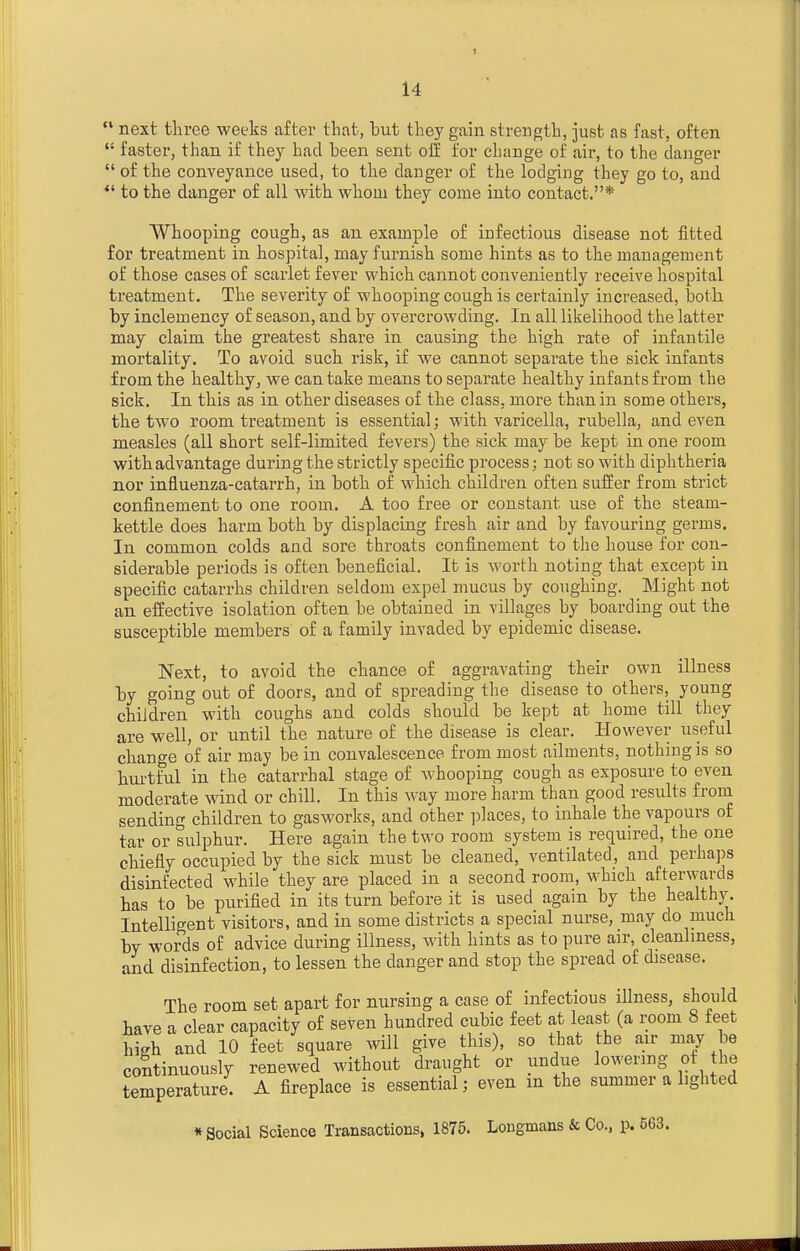  next three weeks after that, but they gain strength, just as fast, often  faster, than if they had been sent olf for change of air, to the danger  of the conveyance used, to the danger of the lodging they go to, and to the danger of all with whom they come into contact.* Whooping cough, as an example of infectious disease not fitted for treatment in hospital, may furnish some hints as to the management of those cases of scarlet fever which cannot conveniently receive hospital treatment. The severity of whooping cough is certainly increased, both by inclemency of season, and by overcrowding. In all likelihood the latter may claim the greatest share in causing the high rate of infantile mortality. To avoid such risk, if we cannot separate the sick infants from the healthy, we can take means to separate healthy infants from the sick. In this as in other diseases of the class, more than in some others, the two room treatment is essential; with varicella, rubella, and even measles (all short self-limited fevers) the sick may be kept in one room with advantage during the strictly specific process; not so with diphtheria nor influenza-catarrh, in both of which children often sufEer from strict confinement to one room. A too free or constant use of the steam- kettle does harm both by displacing fresh air and by favouring germs. In common colds and sore throats confinement to the house for con- siderable periods is often beneficial. It is worth noting that except in specific catarrhs children seldom expel mucus by coughing. Might not an effective isolation often be obtained in -villages by boarding out the susceptible members of a family invaded by epidemic disease. Next, to avoid the chance of aggravating their own illness by going out of doors, and of spreading the disease to others, young children with coughs and colds should be kept at home till they are well, or until the nature of the disease is clear. However useful change of air may be in convalescence from most ailments, nothing is so hurtful in the catarrhal stage of whooping cough as exposure to even moderate wind or chill. In this way more harm than good results from sending children to gasworks, and other places, to inhale the vapours of tar or sulphur. Here again the two room system is required, the one chiefly occupied by the sick must be cleaned, ventilated, and perhaps disinfected while they are placed in a second room, which afterwards has to be purified in its turn before it is used again by the healthy. Intelligent visitors, and in some districts a special nurse, may do much by words of advice during illness, with hints as to pure air, cleanliness, and disinfection, to lessen the danger and stop the spread of disease. The room set apart for nursing a case of infectious illness, should have a clear capacity of seven hundred cubic feet at least (a room 8 feet high and 10 feet square will give this), so that the air may be continuously renewed without draught or undue lowering of the temperature. A fireplace is essential; even m the summer a lighted « Social Science Transactions, 1875. Longmans & Co., p. 563.