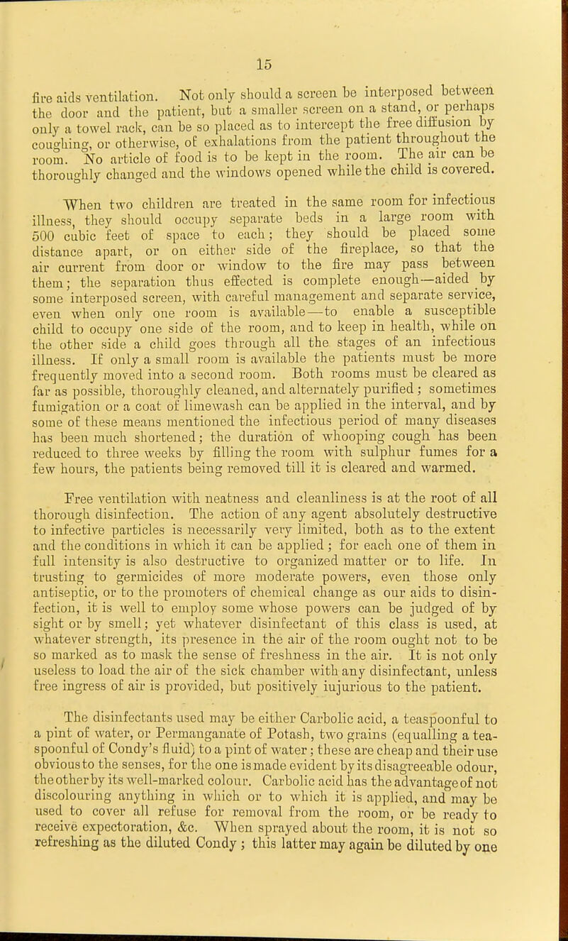 fire aids ventilation. Not only should a screen be interposed between the door and the patient, but a smaller screen on a stand, or perhaps only a towel raclc, can be so placed as to intercept the free diftusion by coucrhint^, or otherwise, oE exhalations from the patient throughout the room. No article of food is to be kept in the room. The air can be thoroughly changed and the windows opened while the child is covered. When two children are treated in the same room for infectious illness, they should occupy separate beds in a large room with 500 cubic feet of space 'to each; they should be placed some distance apart, or on either side of the fireplace, so that the air current from door or window to the fire may pass between them; the separation thus effected is complete enough—aided by some interposed screen, with careful management and separate service, even when only one room is available—to enable a susceptible child to occupy one side of the room, and to keep in health, while on the other side a child goes through all the stages of an infectious illness. If only a small room is available the patients must be more frequently moved into a second room. Both rooms must be cleared as far as possible, thoroughly cleaned, and alternately purified; sometimes fumigation or a coat of limewash can be applied in the interval, and by some of these means mentioned the infectious period of many diseases has been much shortened; the duration of whooping cough has been reduced to three weeks by filling the room with sulphur fumes for a few hours, the patients being removed till it is cleared and warmed. Fi'ee ventilation with neatness and cleanliness is at the root of all thorough disinfection. The action of any agent absolutely destructive to infective particles is necessarily veiy limited, both as to the extent and the conditions in which it can be applied; for each one of them in full intensity is also destructive to organized matter or to life. In trusting to germicides of more moderate powers, even those only antiseptic, or to the promoters of chemical change as our aids to disin- fection, it is well to employ some whose poAvers can be judged of by sight or by smell; yet whatever disinfectant of this class is used, at whatever strength, its presence in the air of the room ought not to be so marked as to mask the sense of freshness in the air. It is not only useless to load the air of the sick chamber with any disinfectant, unless free ingress of air is provided, but positively injurious to the patient. The disinfectants used may be either Carbolic acid, a teaspoonful to a pint of Avater, or Permanganate of Potash, two grains (equalling a tea- spoonful of Condy's fluid) to a pint of water; these are cheap and their use obvious to the senses, for the one is made evident by its disagreeable odour, the other by its well-marked colour. Carbolic acid has the advantage of not discolouring anything in which or to which it is applied, and may be used to cover all refuse for removal from the room, or be ready to receive expectoration, &c. When sprayed about the room, it is not so refreshing as the diluted Condy ; this latter may again be diluted by one