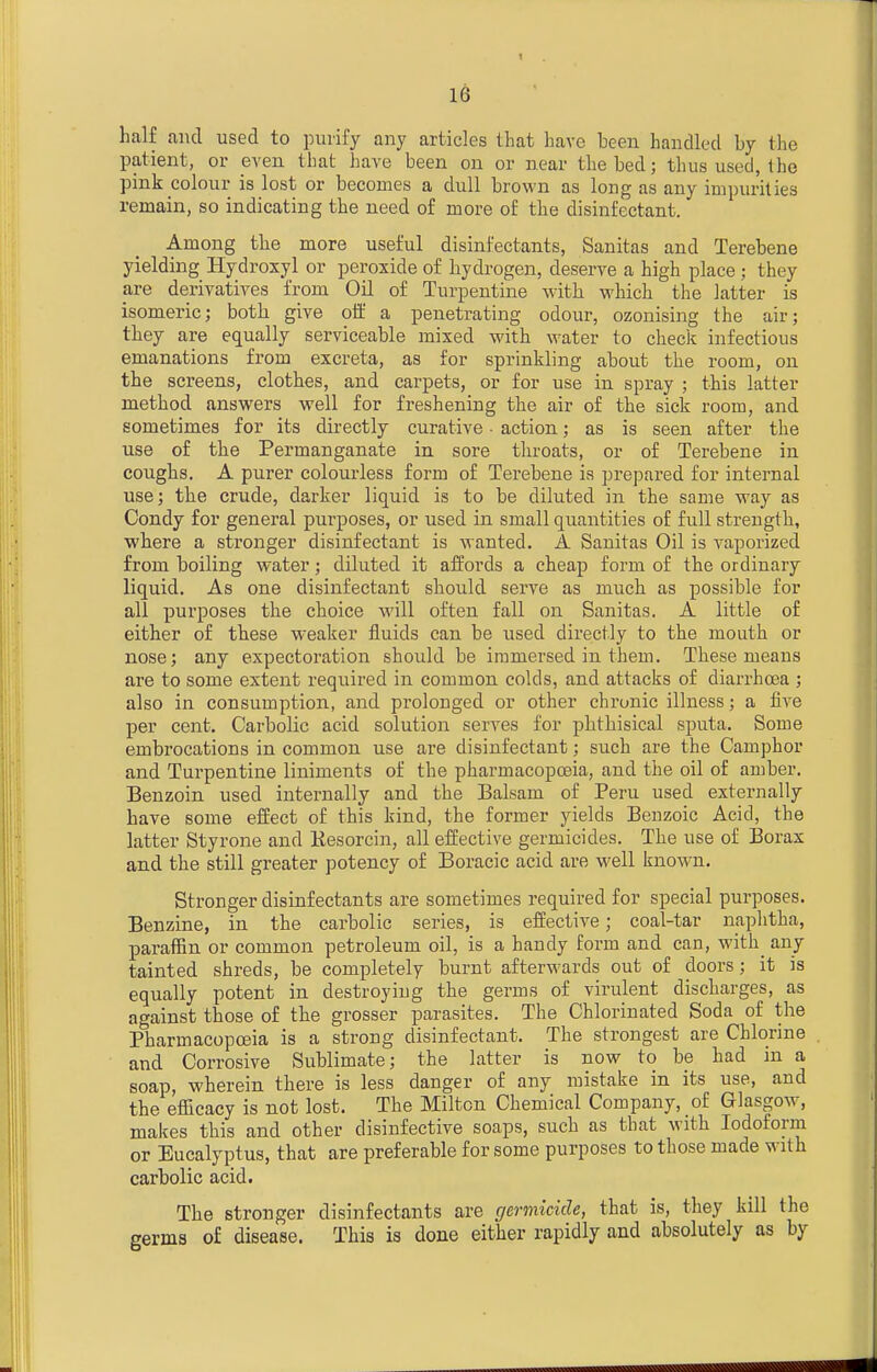 half and used to purify any articles that have been handled by the patient, or even that have been on or near the bed; thus used, the pink colour is lost or becomes a dull brown as long as any impurities remain, so indicating the need of more of the disinfectant. Among the more useful disinfectants, Sanitas and Terebene yielding Hydroxyl or peroxide of hydrogen, deserve a high place; they are derivatives from Oil of Turpentine with which the latter is isomeric; both give off a penetrating odour, ozonising the air; they are equally serviceable mixed with water to check infectious emanations from excreta, as for sprinkling about the room, on the screens, clothes, and carpets, or for use in spray ; this latter method answers well for freshening the air of the sick room, and sometimes for its directly curative ■ action; as is seen after the use of the Permanganate in sore throats, or of Terebene in coughs. A purer colourless form of Terebene is prepared for internal use; the crude, darker liquid is to be diluted in the same way as Condy for general purposes, or used in small quantities of full strength, where a stronger disinfectant is wanted. A Sanitas Oil is vaporized from boiling water; diluted it affords a cheap form of the ordinary liquid. As one disinfectant should serve as much as possible for all purposes the choice will often fall on Sanitas. A little of either of these weaker fluids can be used directly to the mouth or nose; any expectoration should be immersed in them. These means are to some extent required in common colds, and attacks of diarrhoea ; also in consumption, and prolonged or other chronic illness; a five per cent. Carbolic acid solution serves for phthisical sputa. Some embrocations in common use are disinfectant; such are the Camphor and Turpentine liniments of the pharmacopoeia, and the oil of amber. Benzoin used internally and the Balsam of Peru used externally have some effect of this kind, the former yields Benzoic Acid, the latter Styrone and Kesorcin, all effective germicides. The use of Borax and the still greater potency of Boracic acid are M'ell known. Stronger disinfectants are sometimes required for special purposes. Benzine, in the carbolic series, is effective; coal-tar naphtha, paraffin or common petroleum oil, is a handy form and can, with^ any tainted shreds, be completely burnt afterwards out of doors; it is equally potent in destroying the germs of virulent discharges, as against those of the grosser parasites. The Chlorinated Soda of the Pharmacopoeia is a strong disinfectant. The strongest are Chlorine and Corrosive Sublimate; the latter is now to be had in a soap, wherein there is less danger of any mistake in its use, and the efficacy is not lost. The Milton Chemical Company, of Glasgow, makes this and other disinfective soaps, such as that with Iodoform or Eucalyptus, that are preferable for some purposes to those made with carbolic acid. The stronger disinfectants are germicide, that is, they kill the germs of disease. This is done either rapidly and absolutely as by