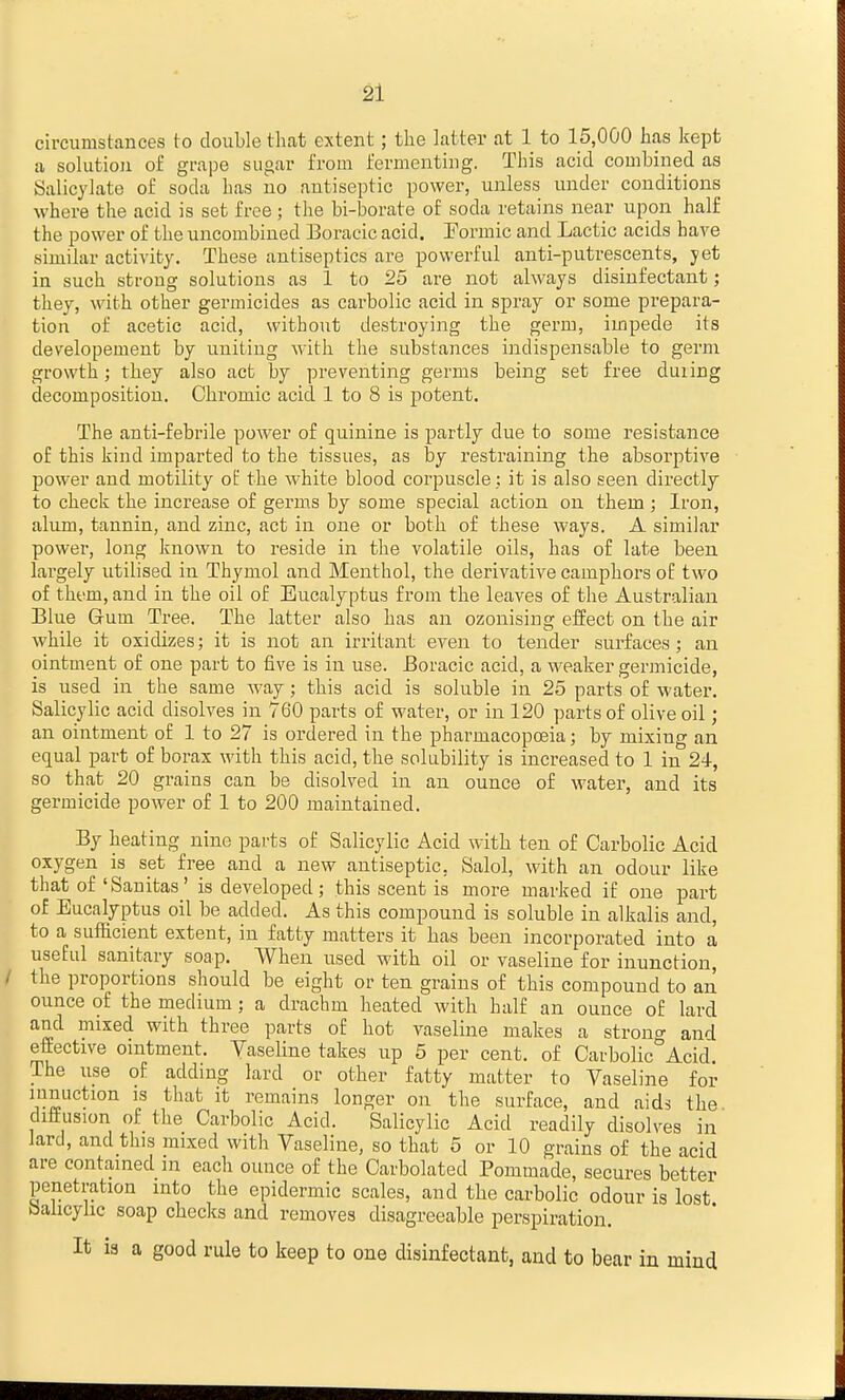 circumstances to double that extent; the latter at 1 to 15,000 has kept a solution of grape sugar from fermenting. This acid combined as Salicylate of soda has no antiseptic power, unless under conditions where the acid is set free; the bi-borate of soda retains near upon half the power of the uncombined Boracic acid. Formic and Lactic acids have similar activity. These antiseptics are powerful anti-putrescents, yet in such strong solutions as 1 to 25 are not always disinfectant; they, with other germicides as carbolic acid in spray or some prepara- tion of acetic acid, without destroying the germ, impede its developemeut by uniting with the substances indispensable to gevm growth; they also act by preventing germs being set free duiing decomposition. Chromic acid 1 to 8 is potent. The anti-febrile poAver of quinine is partly due to some resistance of this kind imparted to the tissues, as by restraining the absorptive power and motility of the white blood corpuscle : it is also seen directly to check the increase of germs by some special action on them; Iron, alum, tannin, and zinc, act in one or both of these ways. A similar power, long known to reside in the volatile oils, has of late been largely utilised in Thymol and Menthol, the derivative camphors of two of them, and in the oil of Eucalyptus from the leaves of the Australian Blue Gum Tree. The latter also has an ozonising eifect on the air while it oxidizes; it is not an irritant even to tender surfaces; an ointment of one part to five is in use. Boracic acid, a weaker germicide, is used in the same way; this acid is soluble in 25 parts of water. Salicylic acid disolves in 760 parts of water, or in 120 parts of olive oil; an ointment of 1 to 27 is ordered in the pharmacopoeia; by mixing an equal part of borax with this acid, the solubility is increased to 1 in 24, so that 20 grains can be disolved in an ounce of water, and its germicide power of 1 to 200 maintained. By heating nine parts of Salicylic Acid with ten of Carbolic Acid oxygen is set free and a new antiseptic, Salol, with an odour like that of'Sanitas' is developed; this scent is more marked if one part of Eucalyptus oil be added. As this compound is soluble in alkalis and, to a sufficient extent, in fatty matters it has been incorporated into a useful sanitary soap. When used with oil or vaseline for inunction, the proportions should be eight or ten grains of this compound to an ounce of the medium ; a drachm heated with half an ounce of lard and mixed with three parts of hot vaseline makes a strono- and effective ointment. Vaseline takes up 5 per cent, of CarbolicAcid. The use of adding lard or other fatty matter to Vaseline for lunuction is that it remains longer on the surface, and aids the diffusion of the Carbolic Acid. Salicylic Acid readily disolves in lard, and this mixed with Vaseline, so that 5 or 10 grains of the acid are contained in each ounce of the Carbolated Pommade, secures better penetration into the epidermic scales, and the carbolic odour is lost Sahcyhc soap checks and removes disagreeable perspiration. It is a good rule to keep to one disinfectant, and to bear in mind