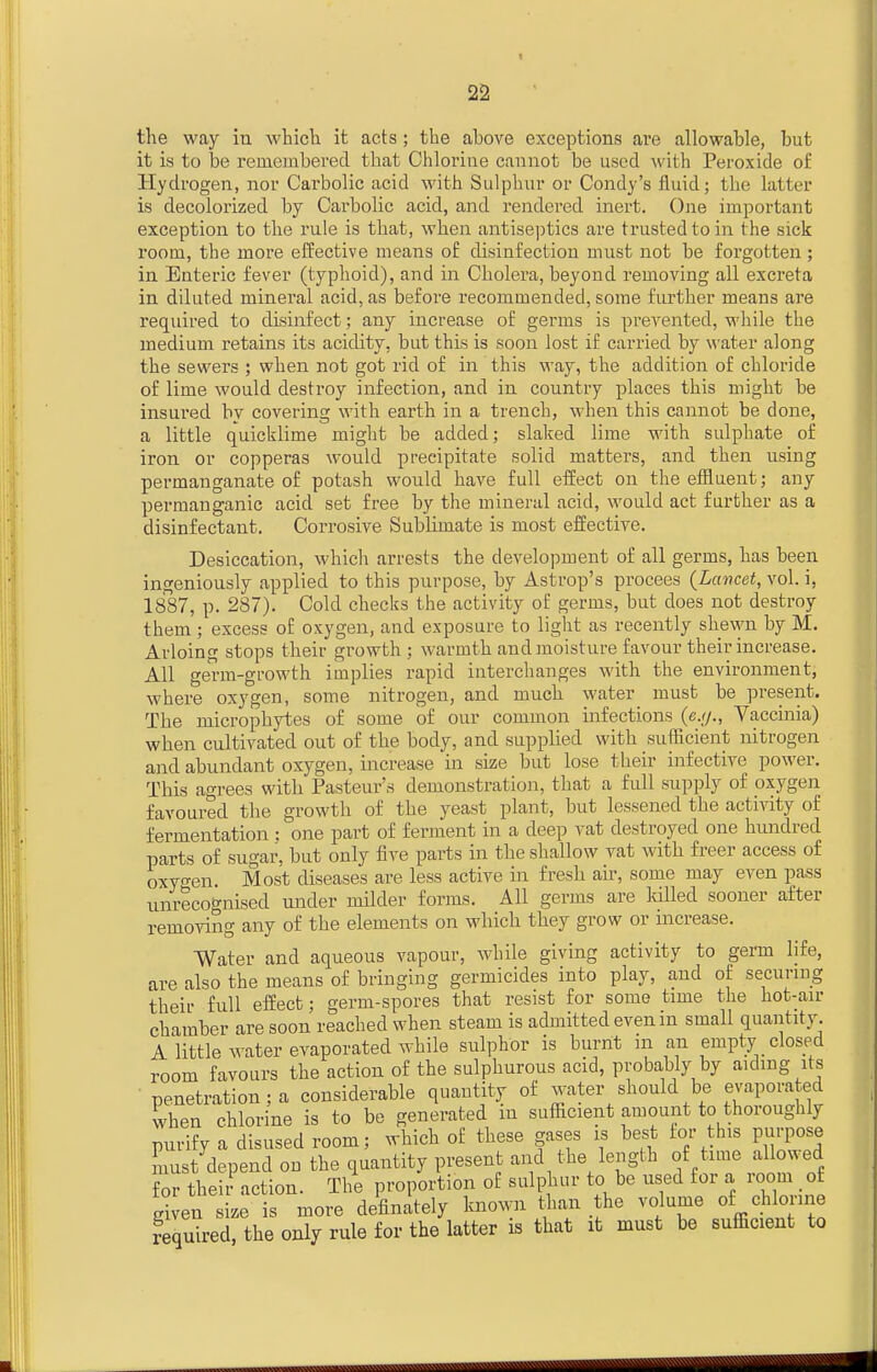 the way iu whicli it acts; the above exceptions are allowable, but it is to be remembered that Chlorine cannot be used with Peroxide of Hydrogen, nor Carbolic acid with Sulphur or Condy's fluid; the latter is decolorized by Carbolic acid, and rendered inert. One important exception to the rule is that, when antiseptics are trusted to in the sick room, the more effective means of disinfection must not be forgotten ; in Enteric fever (typhoid), and in Cholera, beyond removing all excreta in diluted minei'al acid, as before recommended, some further means are required to disinfect; any increase of germs is prevented, while the medium retains its acidity, but this is soon lost if carried by \^'ater along the sewei's ; when not got rid of in this way, the addition of chloride of lime would destroy infection, and in country places this might be insured bv covering with earth in a trench, when this cannot be done, a little quicklime might be added; slaked lime with sulpliate of iron or copperas would precipitate solid matters, and then using permanganate of potash would have full effect on the effluent; any permanganic acid set free by the mineral acid, would act further as a disinfectant. Corrosive Sublimate is most effective. Desiccation, which arrests the development of all germs, has been ingeniously applied to this purpose, by Astrop's procees {Lancet, vol. i, 1887, p. 287). Cold checks the activity of germs, but does not destroy them ; excess of oxygen, and exposure to light as recently shewn by M. Arloing stops their growth; warmth and moisture favour their increase. All germ-growth implies rapid interchanges with the environment, where oxygen, some nitrogen, and much water must be present. The microphytes of some of our common infections (e.//., Vaccmia) when cultivated out of the body, and supplied with sufficient nitrogen and abundant oxygen, increase in size but lose their infective power. This agrees with Pasteur's demonstration, that a full supply of oxygen favoured the growth of the yeast plant, but lessened the activity of fermentation : one part of ferment in a deep vat destroyed one hundred parts of sugar, but only five parts in the shallow vat with freer access of oxygen. Most diseases are less active in fresh &w, some may even pass unrecognised under milder forms. All germs are Idlled sooner after removing any of the elements on which they grow or mcrease. Water and aqueous vapour, while giving activity to germ life, are also the means of bringing germicides into play, and of securing their full effect; germ-spores that resist for some time the hot-air chamber are soon reached when steam is admitted even in small quantity. A little Avater evaporated while sulphor is burnt in an empty closed room favours the action of the sulphurous acid, probably by aiding its penetration; a considerable quantity of water should be evaporated when chlorine is to be generated m sufficient amount to thoroughly purify a disused room; which of these gases is best for this purpose must depend on the quantity present and the length of time allowed for their action. The proportion of sulphur to be used for a room of given size is more dJfinately known than the volume of chlorine Required, the only rule for the latter is that it must be sufficient to