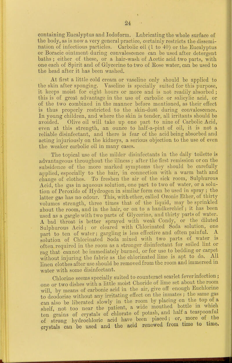 containing Eucalyptus and Iodoform. Lubricating the whole surface of the body, as is now a very general practice, certainly restricts the dissemi- nation of infectious particles. Carbolic oil (1 to 40) or the Eucalyptus or Boracic ointment during convalescence can be used after detergent baths ; either of these, or a hair-wash of Acetic acid two parts, with one each of Spirit and of Grlycerine to two of Rose water, can be used to the head after it has been washed. At first a little cold cream or vaseline only should be applied to the skin after sponging. Vaseline is specially suited for this purpose, it keeps moist for eight hours or more and is not readily absorbed; this is of great advantage in the use of carbolic or salicylic acid, or of the two combined in the manner before mentioned, as their effect is thus properly restricted to the skin-dust during convalescence. In young children, and where the skin is tender, all irritants should be avoided. Olive oil will take up one part to nine of Carbolic Acid, even at this strength, an ounce to half-a-pint of oil, it is not a reliable disinfectant, and there is fear of the acid being absorbed and acting injuriously on the kidneys, a serious objection to the use of even the weaker carbolic oil in many cases. The topical use of the milder disinfectants in the daily toilette is advantageous throughout the illness ; after the first remission or on the subsidence of the more marked symptoms they should be carefully applied, especially to the hair, in connection with a warm bath and change of clothes. To freshen the air of the sick room, Sulphurous Acid, the gas in aqueous solution, one part to two of water, or a solu- tion of Peroxide of Hydrogen in similar form can be used in spray ; the latter gas has no odour. This, with ether, called Ozonic Ether, of thirty volumes strength, three times that of the liquid, may be sprinkled about the room, and in the hair, or on to a handkerchief; it has been used as a gargle with two parts of Grlycerine, and thirty parts of water. A bad throat is better sprayed with weak Condy, or the diluted Sulphurous Acid; or cleared with Chlorinated Soda solution, one part to ten of water; gargling is less effective and often painful. A solution of Chlorinated Soda mixed with two parts of water is often required in the room as a stronger disinfectant for soiled lint or rag that cannot be immediately burned, or for use to bedding or carpet without injuring the fabric as the chlorinated lime is apt to do. All linen clothes after use should be removed from the room and immersed in water with some disinfectant. Chlorine seems specially suited to counteract scarlet fever infection ; one or two dishes with a little moist Choride of lime set about the room will, by means of carbonic acid in the air, give off enough Euchlorine to deodorize without any irritating effect on the inmates; the same gas can also be liberated slowly in the room by placing on the top of a shelf, not too near the patient, a wide mouthed bottle m which ten grains of crystals of chlorate of potash, and half a teaspoonful of strong hydi-ochloric acid have been piaced; or, more ot the crystals can be used and the acid renewed from time to time.