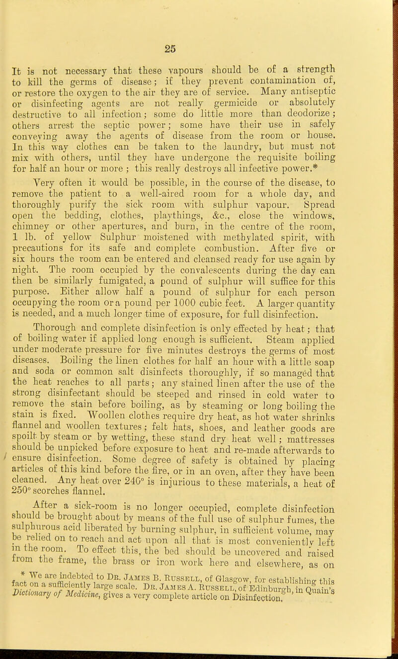 It is not necessary that these vapours should be of a strength to kill the germs of disease; if they prevent contamination of, or restore the oxygen to the air they are of service. Many antiseptic or disinfecting agents are not really germicide or absolutely destructive to all infection; some do little more than deodorize; others arrest the septic power; some have their use in safely conveying away the agents of disease from the room or bouse. In this way clothes can be taken to the laundry, but must not mix with others, until they have undergone the requisite boiling for half an hour or more : this really destroys all infective power.* Very often it would be possible, in the course of the disease, to remove the patient to a well-aired room for a whole day, and thoroughly purify the sick room with sulphur vapour. Spread open the bedding, clothes, playthings, &c., close the windows, chimney or other apertures, and burn, in the centre of the room, 1 lb. of yellow Sulphur moistened with methylated spirit, with precautions for its safe and complete combustion. After five or six hours the room can be entered and cleansed ready for use again by night. The room occupied by the convalescents during the day can then be similarly fumigated, a pound of sulphur will suffice for this purpose. Either allow half a pound of sulphur for each person occupying the room or a pound per 1000 cubic feet. A larger quantity is needed, and a much longer time of exposure, for full disinfection. Thorough and complete disinfection is only effected by heat; that of boiling water if applied long enough is sufficient. Steam applied under moderate pressure for five minutes destroys the germs of most diseases. Boiling the linen clothes for half an hour with a little soap and soda or common salt disinfects thoroughly, if so managed that the heat reaches to all parts; any stained linen after the use of the strong disinfectant should be steeped and rinsed in cold water to rernove the stain before boiling, as by steaming or long boiling the stain is fixed. Woollen clothes require dry heat, as hot M^ater shrinks flannel and w^ooUen textures; felt hats, shoes, and leather goods are spoilt by steam or by wetting, these stand dry heat well; mattresses should be unpicked before exposure to heat and re-made afterwards to ensure disinfection. Some degree of safety is obtained by placino' articles of this kind before the fire, or in an oven, after they have been cleaned. Any heat over 240° is injurious to these materials, a heat of 2oO° scorches flannel. After a sick-room is no longer occupied, complete disinfection should be brought about by means of the full use of sulphur fumes, the sulphurous acid liberated by burning sulphur, in sufficient volume, may be relied on to reach and act upon all that is most convenient!v left m the room. To effect this, the bed should be uncovered and raised irom the frame, the brass or iron work here and elsewhere, as on * We are uidebted to De. James B. Russell, of Glasgow, for cstablishinsr tl.is Dictionary of Medicine, gives a very complete article on Disinfection.