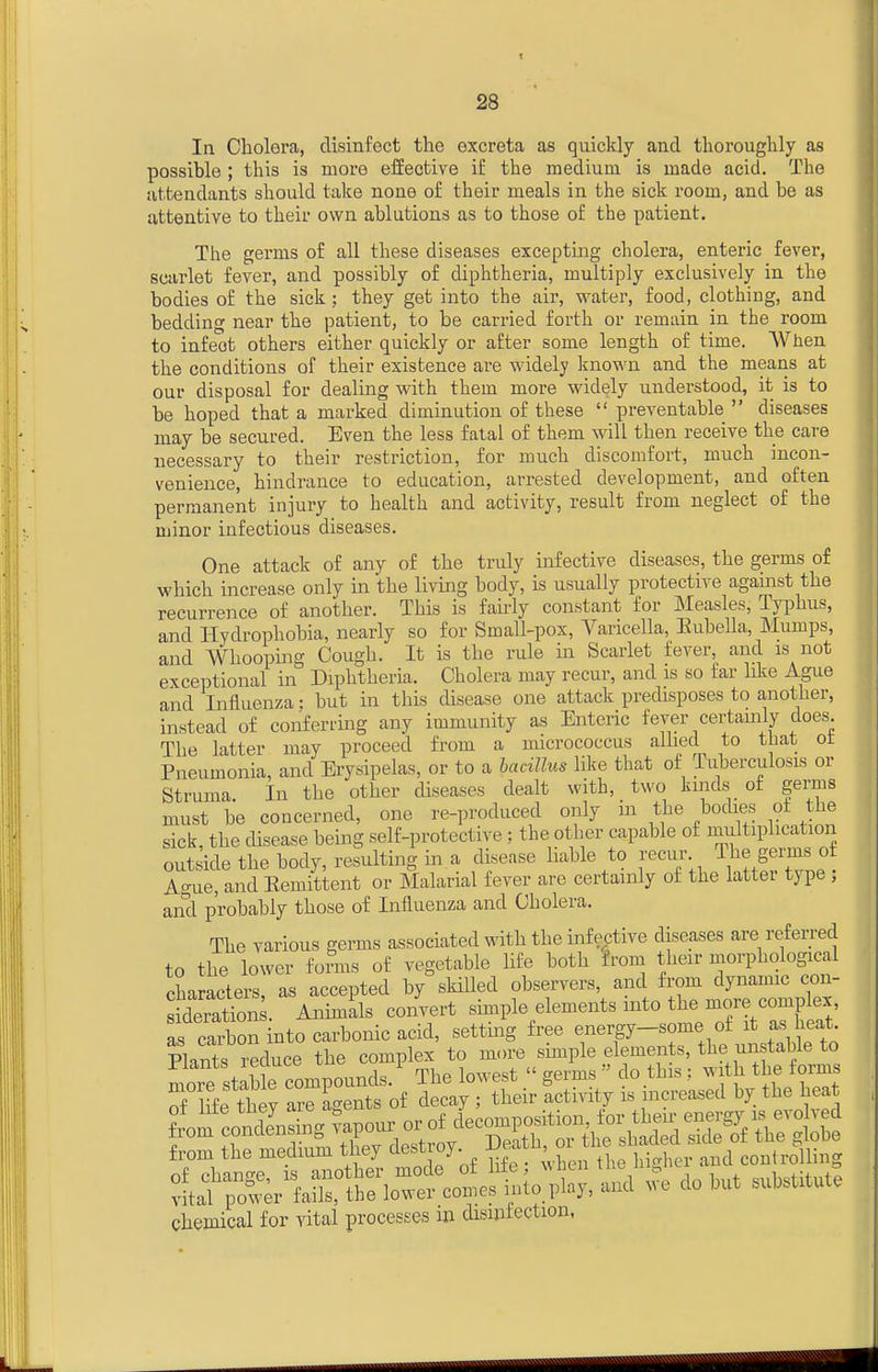 28 In Cholera, disinfect the excreta as quickly and thoroughly as possible ; this is more effective if the medium is made acid. The attendants should take none of their meals in the sick room, and be as attentive to their own ablutions as to those of the patient. The germs of all these diseases excepting cholera, enteric fever, scarlet fever, and possibly of diphtheria, multiply exclusively in the bodies of the sick; they get into the air, water, food, clothing, and bedding near the patient, to be carried forth or remain in the room to infect others either quickly or after some length of time. When the conditions of their existence are widely Imown and the means at our disposal for dealing with them more widely understood, it is to be hoped that a marked diminution of these preventable diseases may be secured. Even the less fatal of them will then receive the care necessary to their restriction, for much discomfort, much incon- venience, hindrance to education, arrested development, and often permanent injury to health and activity, result from neglect of the minor infectious diseases. One attack of any of the truly infective diseases, the germs of which increase only in the living body, is usually protective agamst the recurrence of another. This is fairly constant for Measles, Typhus, and Hydrophobia, nearly so for Small-pox, Yaricella, Eubella, Mumps, and Whooping Cough. It is the rule in Scarlet fever and is not exceptional in Diphtheria. Cholera may recur, and is so tar hke Ague and Influenza: but in this disease one attack predisposes to another, instead of conferring any immunity as Enteric fever certamly does The latter may proceed from a micrococcus allied to tiiat ot Pneumonia, and Erysipelas, or to a haciUus like that of Tuberculosis or Struma In the other diseases dealt with, two kinds of germs must be concerned, one re-produced only in the bodies of the sick, the disease being self-protective : the other capable of multiplication outside the body, resulting in a disease liable to recur The germs of Ao-ue, and Eemittent or Malarial fever are certainly of the latter type ; and probably those of Influenza and Cholera. The various germs associated with the infective diseases are refen-ed to the lower fonus of vegetable life both from their morphological characters, as accepted by skilled observers, and from dynamic con- JderaS. Animals convert simple elements into the Baore complex as caXn into carbonic acid, setting free energy-some of it as heat. B^^duce the -pl^~.tS^ rSetw r =^of delyTttir Sity irincreased by the heat from the medium tJiey t^est oy- ' . j ^ conirolling chemical for vital processes m disinfection,