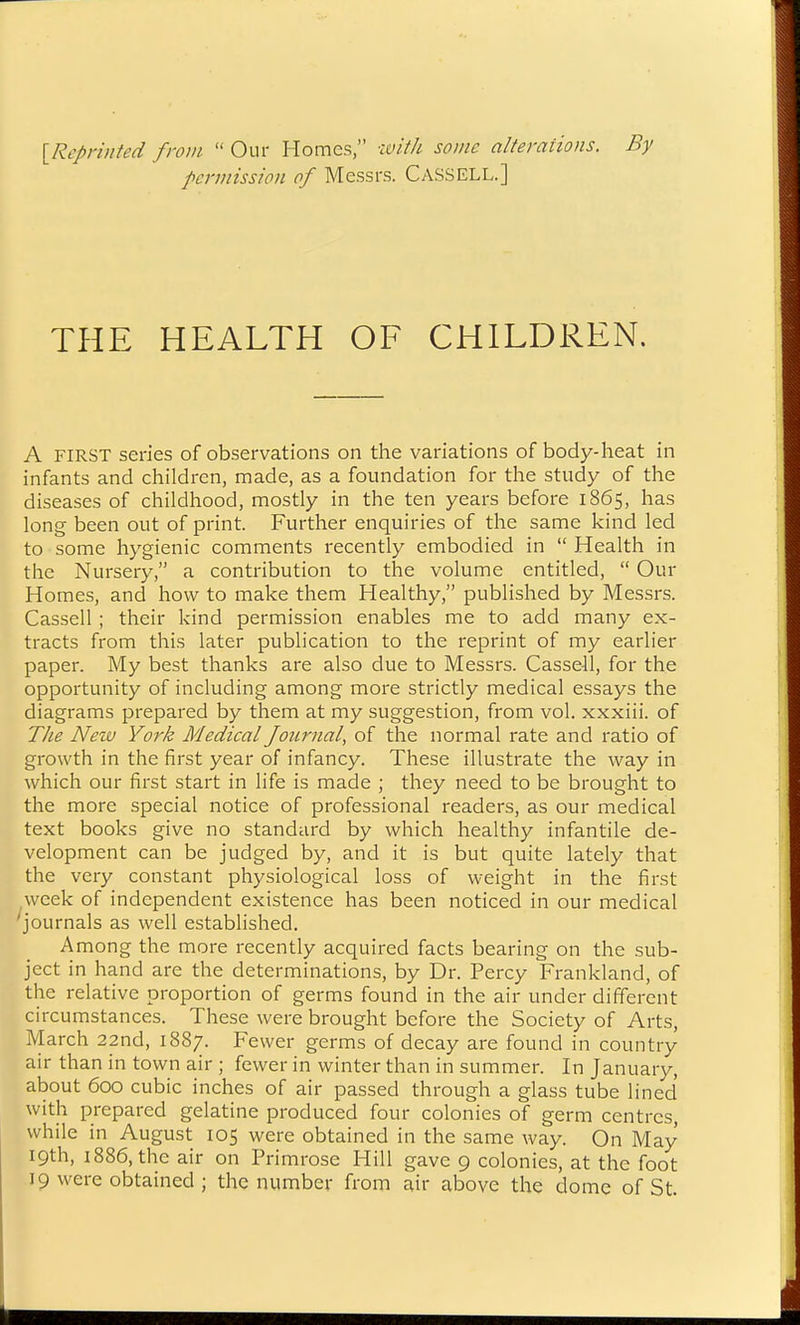 ^Reprinted from  Our Homes, u>i//i some alterations. By permission of Messrs. Cassell.] THE HEALTH OF CHILDREN. A FIRST series of observations on the variations of body-heat in infants and children, made, as a foundation for the study of the diseases of childhood, mostly in the ten years before 1865, has long been out of print. Further enquiries of the same kind led to some hygienic comments recently embodied in  Health in the Nursery, a contribution to the volume entitled,  Our Homes, and how to make them Healthy, published by Messrs. Cassell ; their kind permission enables me to add many ex- tracts from this later publication to the reprint of my earlier paper. My best thanks are also due to Messrs. Cassell, for the opportunity of including among more strictly medical essays the diagrams prepared by them at my suggestion, from vol. xxxiii. of TJie Nezv York Medical Journal, of the normal rate and ratio of growth in the first year of infancy. These illustrate the way in which our first start in life is made ; they need to be brought to the more special notice of professional readers, as our medical text books give no standard by which healthy infantile de- velopment can be judged by, and it is but quite lately that the very constant physiological loss of weight in the first ^week of independent existence has been noticed in our medical journals as well established. Among the more recently acquired facts bearing on the sub- ject in hand are the determinations, by Dr. Percy Frankland, of the relative proportion of germs found in the air under different circumstances. These were brought before the Society of Arts, March 22nd, 1887. Fewer germs of decay are found in country air than in town air ; fewer in winter than in summer. In January, about 600 cubic inches of air passed through a glass tube lined with prepared gelatine produced four colonies of germ centres, while in August 105 were obtained in the same way. On May 19th, 1886, the air on Primrose Hill gave 9 colonies, at the foot 19 were obtained ; the number from air above the dome of St.